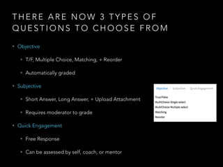 T H E R E A R E N O W 3 T Y P E S O F
Q U E S T I O N S T O C H O O S E F R O M
• Objective
• T/F, Multiple Choice, Matching, + Reorder
• Automatically graded
• Subjective
• Short Answer, Long Answer, + Upload Attachment
• Requires moderator to grade
• Quick Engagement
• Free Response
• Can be assessed by self, coach, or mentor
 