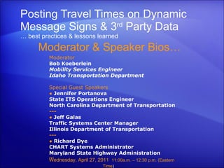 Posting Travel Times on Dynamic Message Signs & 3 rd  Party Data … best practices & lessons learned Moderator & Speaker Bios… Wednesday, April 27, 2011  11:00a.m. – 12:30 p.m. (Eastern Time )     Moderator Bob Koeberlein Mobility Services Engineer Idaho Transportation Department Special Guest Speakers ●   Jennifer Portanova State ITS Operations Engineer North Carolina Department of Transportation  --- ●  Jeff Galas Traffic Systems Center Manager Illinois Department of Transportation --- ●  Richard Dye CHART Systems Administrator  Maryland State Highway Administration --- 