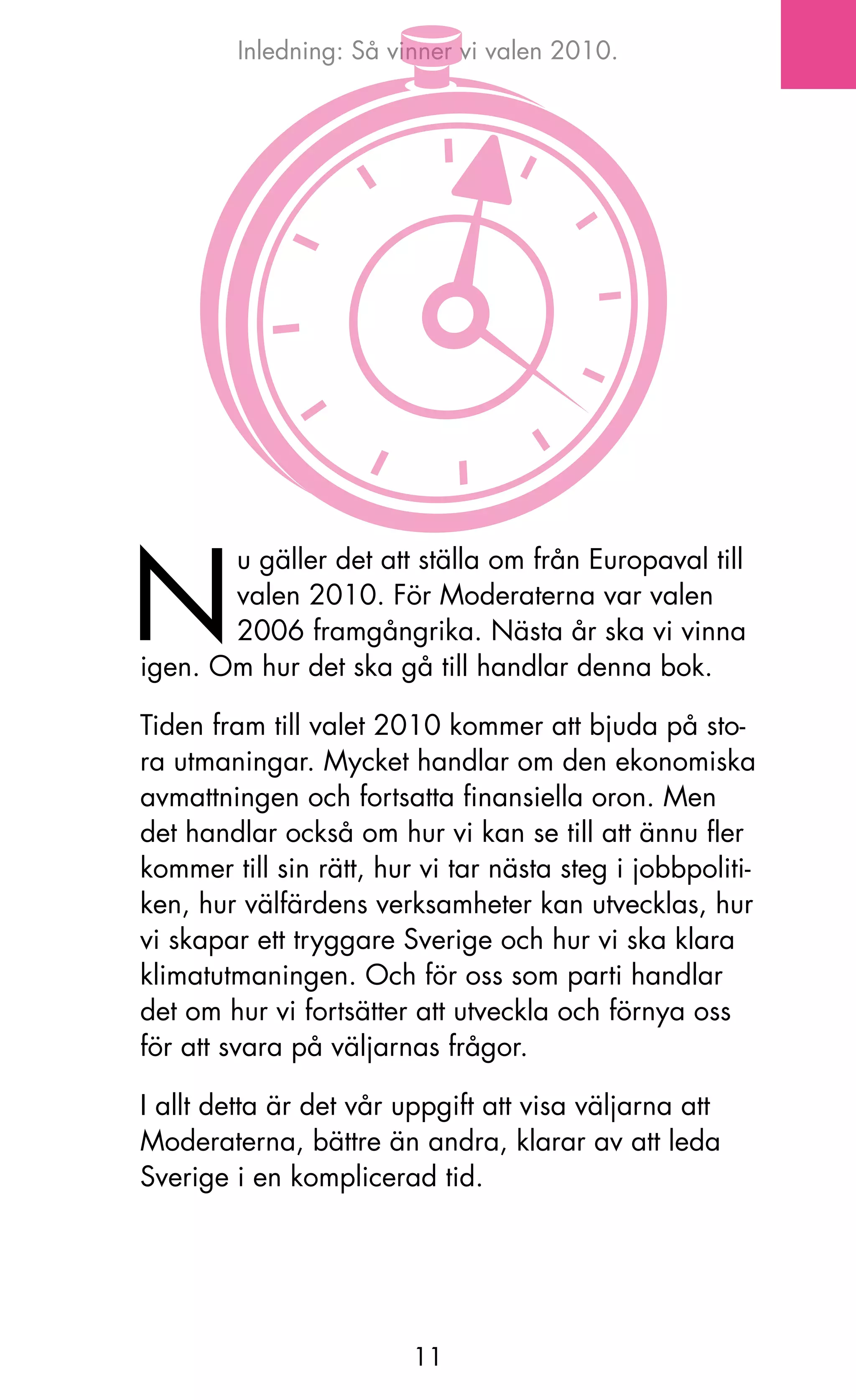 Inledning: Så vinner vi valen 2010.




N
       u gäller det att ställa om från Europaval till
       valen 2010. För Moderaterna var valen
       2006 framgångrika. Nästa år ska vi vinna
igen. om hur det ska gå till handlar denna bok.

Tiden fram till valet 2010 kommer att bjuda på sto-
ra utmaningar. Mycket handlar om den ekonomiska
avmattningen och fortsatta finansiella oron. Men
det handlar också om hur vi kan se till att ännu fler
kommer till sin rätt, hur vi tar nästa steg i jobbpoliti-
ken, hur välfärdens verksamheter kan utvecklas, hur
vi skapar ett tryggare Sverige och hur vi ska klara
klimatutmaningen. och för oss som parti handlar
det om hur vi fortsätter att utveckla och förnya oss
för att svara på väljarnas frågor.

I allt detta är det vår uppgift att visa väljarna att
Moderaterna, bättre än andra, klarar av att leda
Sverige i en komplicerad tid.




                         11
 