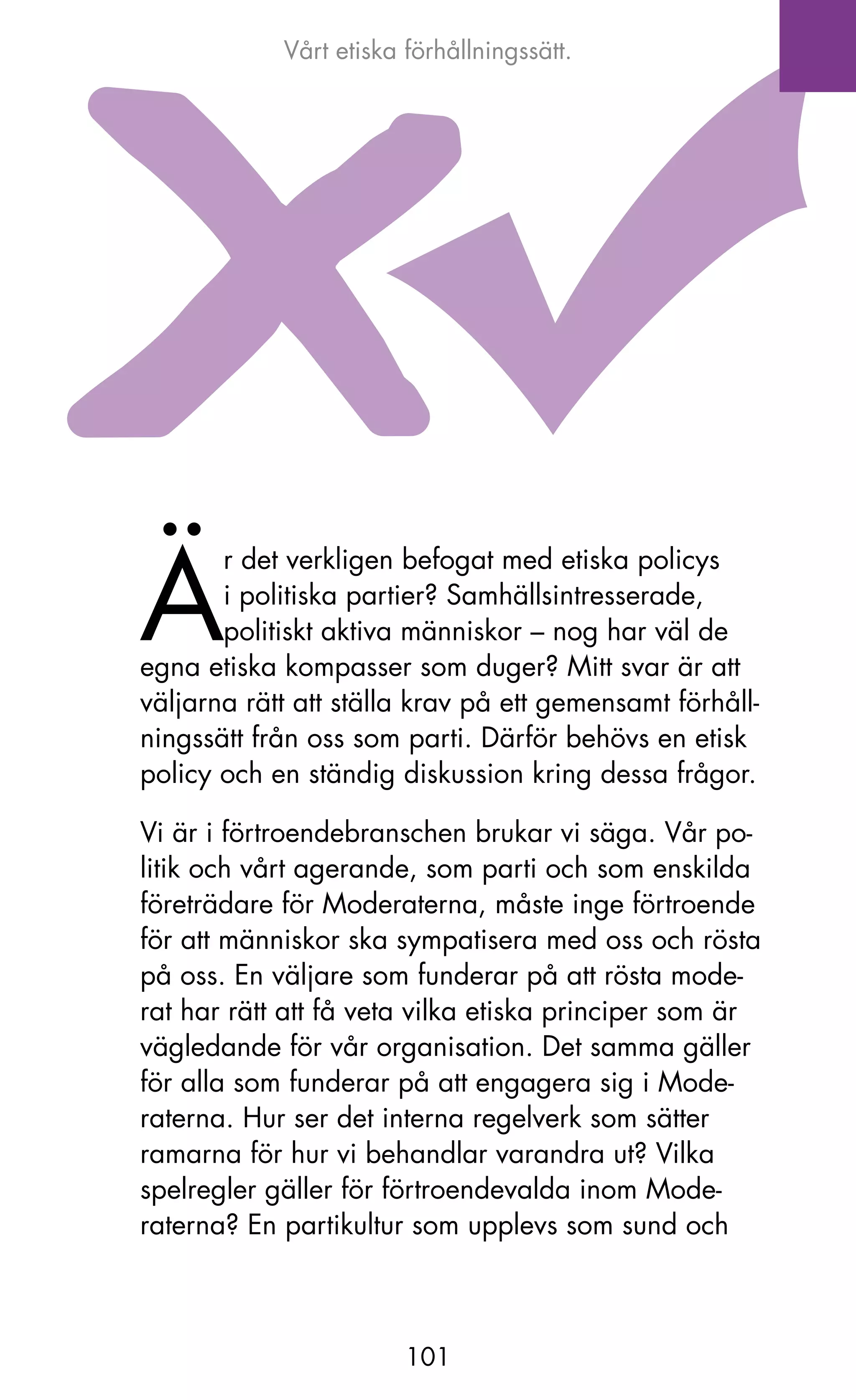 Vårt etiska förhållningssätt.




ä
       r det verkligen befogat med etiska policys
       i politiska partier? Samhällsintresserade,
       politiskt aktiva människor – nog har väl de
egna etiska kompasser som duger? Mitt svar är att
väljarna rätt att ställa krav på ett gemensamt förhåll-
ningssätt från oss som parti. Därför behövs en etisk
policy och en ständig diskussion kring dessa frågor.

Vi är i förtroendebranschen brukar vi säga. Vår po-
litik och vårt agerande, som parti och som enskilda
företrädare för Moderaterna, måste inge förtroende
för att människor ska sympatisera med oss och rösta
på oss. En väljare som funderar på att rösta mode-
rat har rätt att få veta vilka etiska principer som är
vägledande för vår organisation. Det samma gäller
för alla som funderar på att engagera sig i Mode-
raterna. Hur ser det interna regelverk som sätter
ramarna för hur vi behandlar varandra ut? Vilka
spelregler gäller för förtroendevalda inom Mode-
raterna? En partikultur som upplevs som sund och



                        101
 