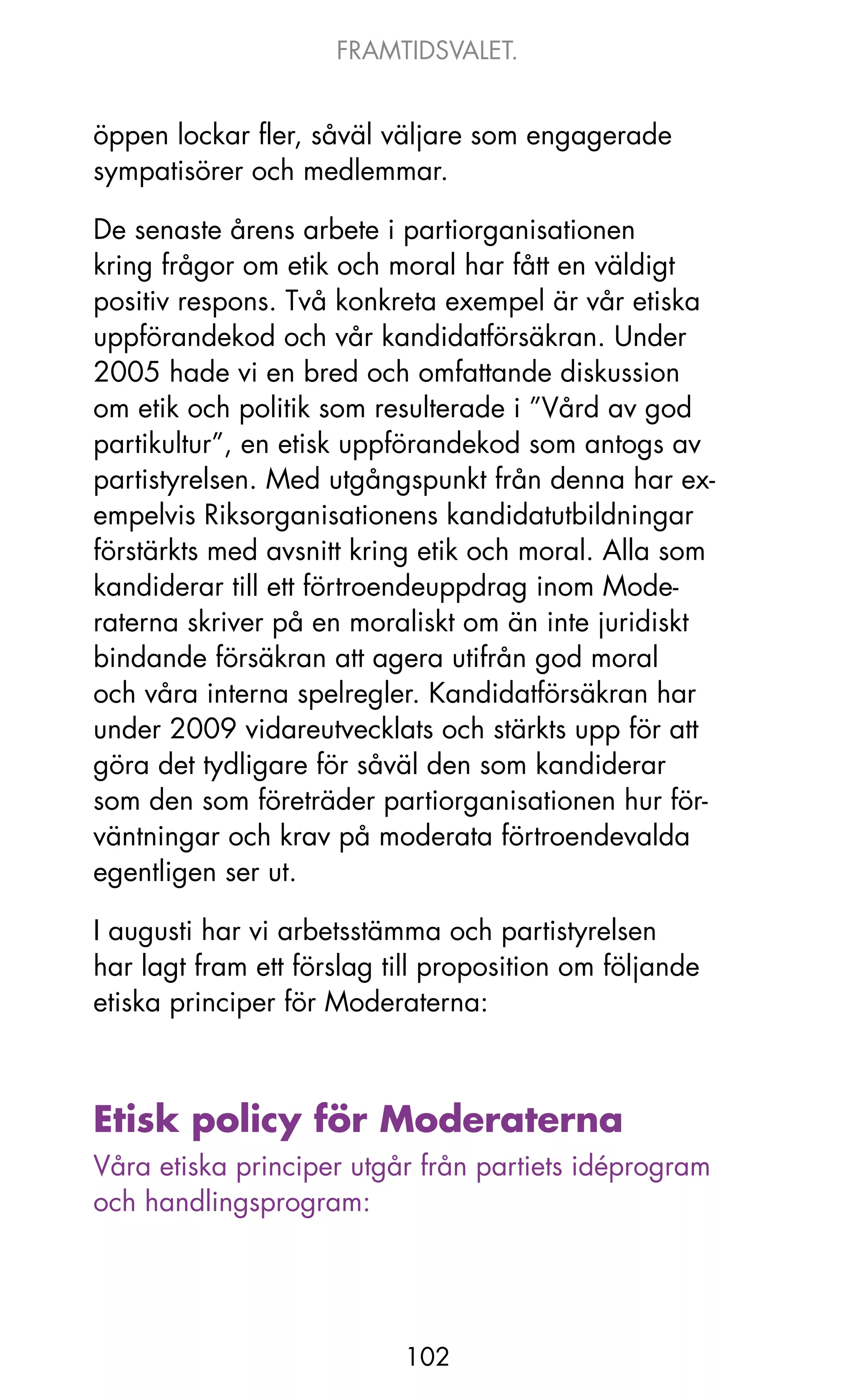 FRAMTIDSVALET.


öppen lockar fler, såväl väljare som engagerade
sympatisörer och medlemmar.

De senaste årens arbete i partiorganisationen
kring frågor om etik och moral har fått en väldigt
positiv respons. Två konkreta exempel är vår etiska
uppförandekod och vår kandidatförsäkran. Under
2005 hade vi en bred och omfattande diskussion
om etik och politik som resulterade i ”Vård av god
partikultur”, en etisk uppförandekod som antogs av
partistyrelsen. Med utgångspunkt från denna har ex-
empelvis Riksorganisationens kandidatutbildningar
förstärkts med avsnitt kring etik och moral. Alla som
kandiderar till ett förtroendeuppdrag inom Mode-
raterna skriver på en moraliskt om än inte juridiskt
bindande försäkran att agera utifrån god moral
och våra interna spelregler. kandidatförsäkran har
under 2009 vidareutvecklats och stärkts upp för att
göra det tydligare för såväl den som kandiderar
som den som företräder partiorganisationen hur för-
väntningar och krav på moderata förtroendevalda
egentligen ser ut.

I augusti har vi arbetsstämma och partistyrelsen
har lagt fram ett förslag till proposition om följande
etiska principer för Moderaterna:



Etisk policy för Moderaterna
Våra etiska principer utgår från partiets idéprogram
och handlingsprogram:




                           102
 
