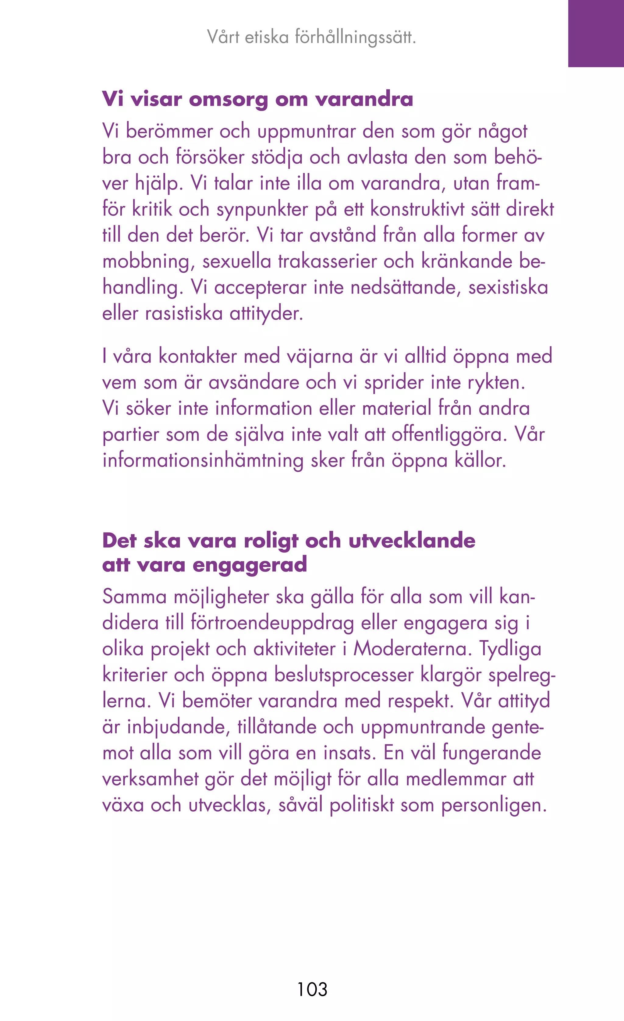 Vårt etiska förhållningssätt.


Vi visar omsorg om varandra
Vi berömmer och uppmuntrar den som gör något
bra och försöker stödja och avlasta den som behö-
ver hjälp. Vi talar inte illa om varandra, utan fram-
för kritik och synpunkter på ett konstruktivt sätt direkt
till den det berör. Vi tar avstånd från alla former av
mobbning, sexuella trakasserier och kränkande be-
handling. Vi accepterar inte nedsättande, sexistiska
eller rasistiska attityder.

I våra kontakter med väjarna är vi alltid öppna med
vem som är avsändare och vi sprider inte rykten.
Vi söker inte information eller material från andra
partier som de själva inte valt att offentliggöra. Vår
informationsinhämtning sker från öppna källor.



Det ska vara roligt och utvecklande
att vara engagerad
Samma möjligheter ska gälla för alla som vill kan-
didera till förtroendeuppdrag eller engagera sig i
olika projekt och aktiviteter i Moderaterna. Tydliga
kriterier och öppna beslutsprocesser klargör spelreg-
lerna. Vi bemöter varandra med respekt. Vår attityd
är inbjudande, tillåtande och uppmuntrande gente-
mot alla som vill göra en insats. En väl fungerande
verksamhet gör det möjligt för alla medlemmar att
växa och utvecklas, såväl politiskt som personligen.




                         103
 