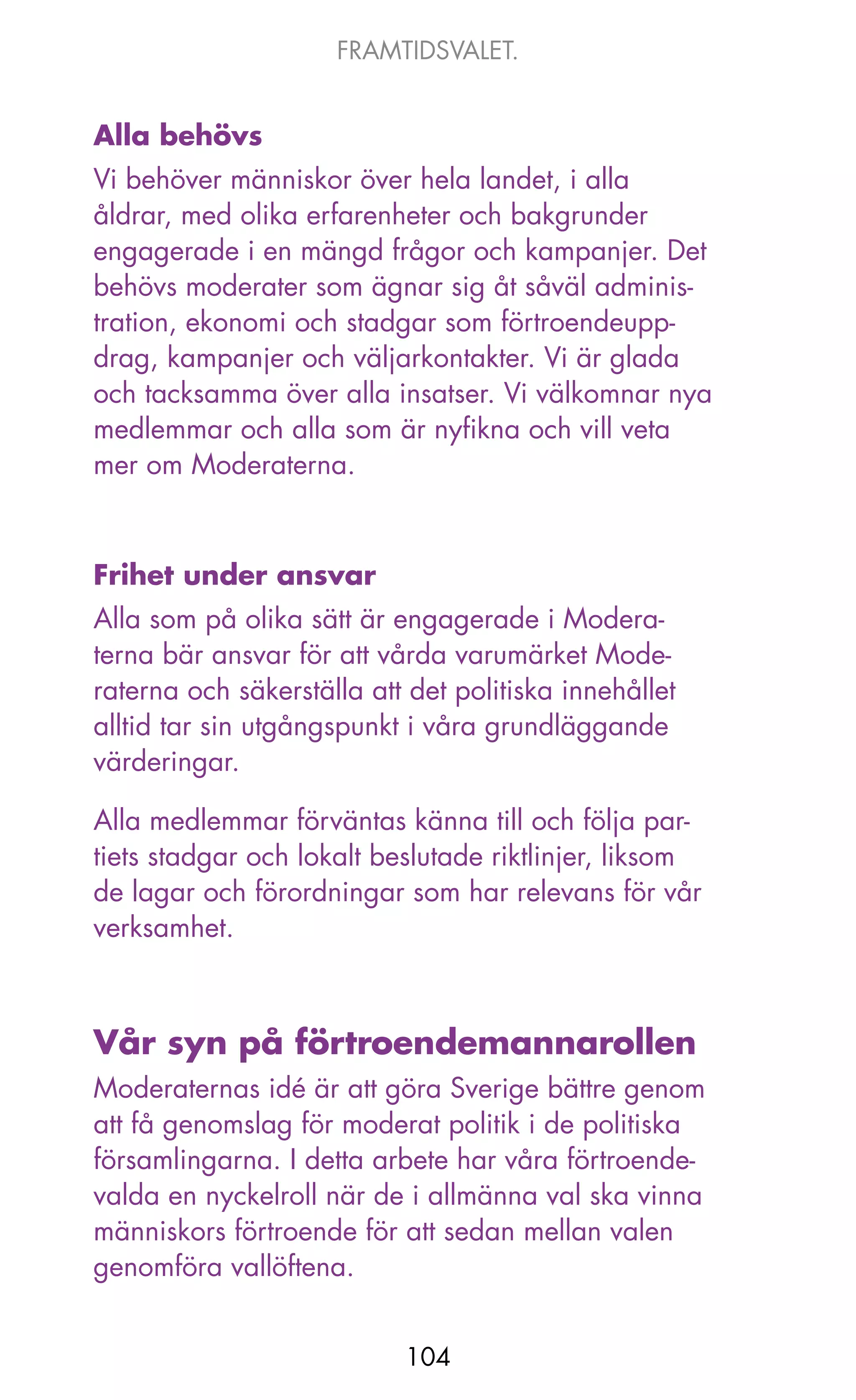 FRAMTIDSVALET.


Alla behövs
Vi behöver människor över hela landet, i alla
åldrar, med olika erfarenheter och bakgrunder
engagerade i en mängd frågor och kampanjer. Det
behövs moderater som ägnar sig åt såväl adminis-
tration, ekonomi och stadgar som förtroendeupp-
drag, kampanjer och väljarkontakter. Vi är glada
och tacksamma över alla insatser. Vi välkomnar nya
medlemmar och alla som är nyfikna och vill veta
mer om Moderaterna.



Frihet under ansvar
Alla som på olika sätt är engagerade i Modera-
terna bär ansvar för att vårda varumärket Mode-
raterna och säkerställa att det politiska innehållet
alltid tar sin utgångspunkt i våra grundläggande
värderingar.

Alla medlemmar förväntas känna till och följa par-
tiets stadgar och lokalt beslutade riktlinjer, liksom
de lagar och förordningar som har relevans för vår
verksamhet.



Vår syn på förtroendemannarollen
Moderaternas idé är att göra Sverige bättre genom
att få genomslag för moderat politik i de politiska
församlingarna. I detta arbete har våra förtroende-
valda en nyckelroll när de i allmänna val ska vinna
människors förtroende för att sedan mellan valen
genomföra vallöftena.


                           104
 