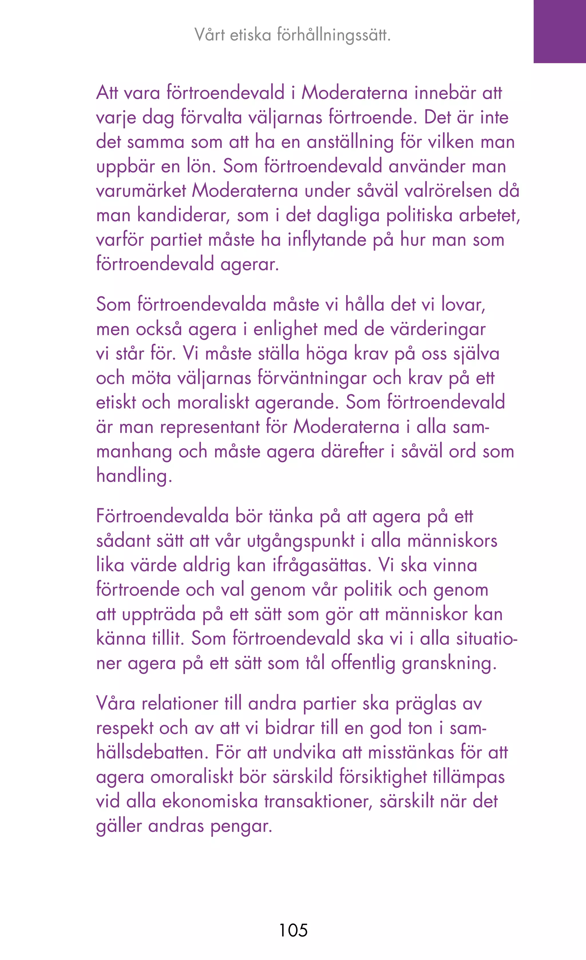 Vårt etiska förhållningssätt.


Att vara förtroendevald i Moderaterna innebär att
varje dag förvalta väljarnas förtroende. Det är inte
det samma som att ha en anställning för vilken man
uppbär en lön. Som förtroendevald använder man
varumärket Moderaterna under såväl valrörelsen då
man kandiderar, som i det dagliga politiska arbetet,
varför partiet måste ha inflytande på hur man som
förtroendevald agerar.

Som förtroendevalda måste vi hålla det vi lovar,
men också agera i enlighet med de värderingar
vi står för. Vi måste ställa höga krav på oss själva
och möta väljarnas förväntningar och krav på ett
etiskt och moraliskt agerande. Som förtroendevald
är man representant för Moderaterna i alla sam-
manhang och måste agera därefter i såväl ord som
handling.

Förtroendevalda bör tänka på att agera på ett
sådant sätt att vår utgångspunkt i alla människors
lika värde aldrig kan ifrågasättas. Vi ska vinna
förtroende och val genom vår politik och genom
att uppträda på ett sätt som gör att människor kan
känna tillit. Som förtroendevald ska vi i alla situatio-
ner agera på ett sätt som tål offentlig granskning.

Våra relationer till andra partier ska präglas av
respekt och av att vi bidrar till en god ton i sam-
hällsdebatten. För att undvika att misstänkas för att
agera omoraliskt bör särskild försiktighet tillämpas
vid alla ekonomiska transaktioner, särskilt när det
gäller andras pengar.




                         105
 