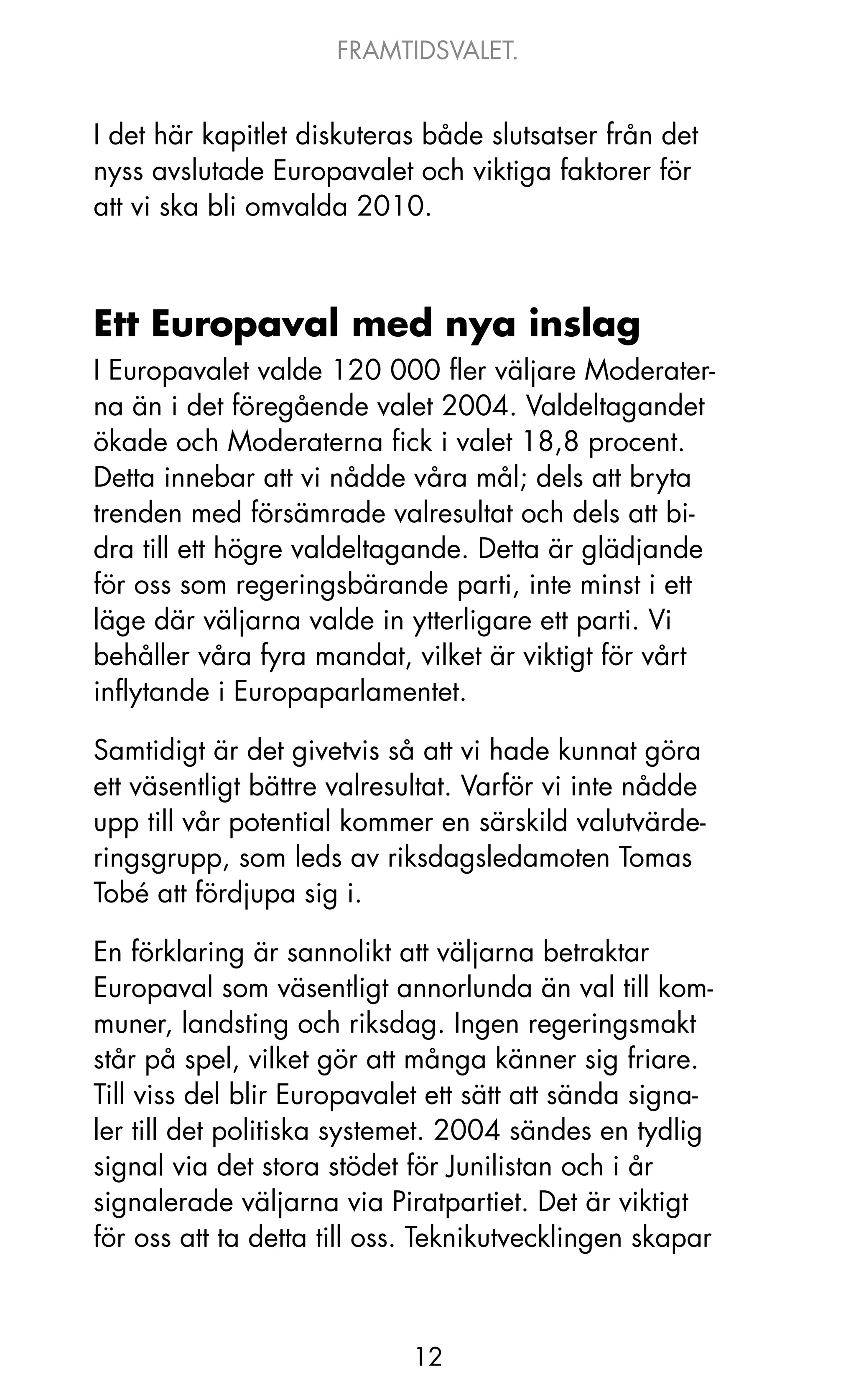 FRAMTIDSVALET.


I det här kapitlet diskuteras både slutsatser från det
nyss avslutade Europavalet och viktiga faktorer för
att vi ska bli omvalda 2010.



Ett Europaval med nya inslag
I Europavalet valde 120 000 fler väljare Moderater-
na än i det föregående valet 2004. Valdeltagandet
ökade och Moderaterna fick i valet 18,8 procent.
Detta innebar att vi nådde våra mål; dels att bryta
trenden med försämrade valresultat och dels att bi-
dra till ett högre valdeltagande. Detta är glädjande
för oss som regeringsbärande parti, inte minst i ett
läge där väljarna valde in ytterligare ett parti. Vi
behåller våra fyra mandat, vilket är viktigt för vårt
inflytande i Europaparlamentet.

Samtidigt är det givetvis så att vi hade kunnat göra
ett väsentligt bättre valresultat. Varför vi inte nådde
upp till vår potential kommer en särskild valutvärde-
ringsgrupp, som leds av riksdagsledamoten Tomas
Tobé att fördjupa sig i.

En förklaring är sannolikt att väljarna betraktar
Europaval som väsentligt annorlunda än val till kom-
muner, landsting och riksdag. Ingen regeringsmakt
står på spel, vilket gör att många känner sig friare.
Till viss del blir Europavalet ett sätt att sända signa-
ler till det politiska systemet. 2004 sändes en tydlig
signal via det stora stödet för junilistan och i år
signalerade väljarna via Piratpartiet. Det är viktigt
för oss att ta detta till oss. Teknikutvecklingen skapar



                            12
 