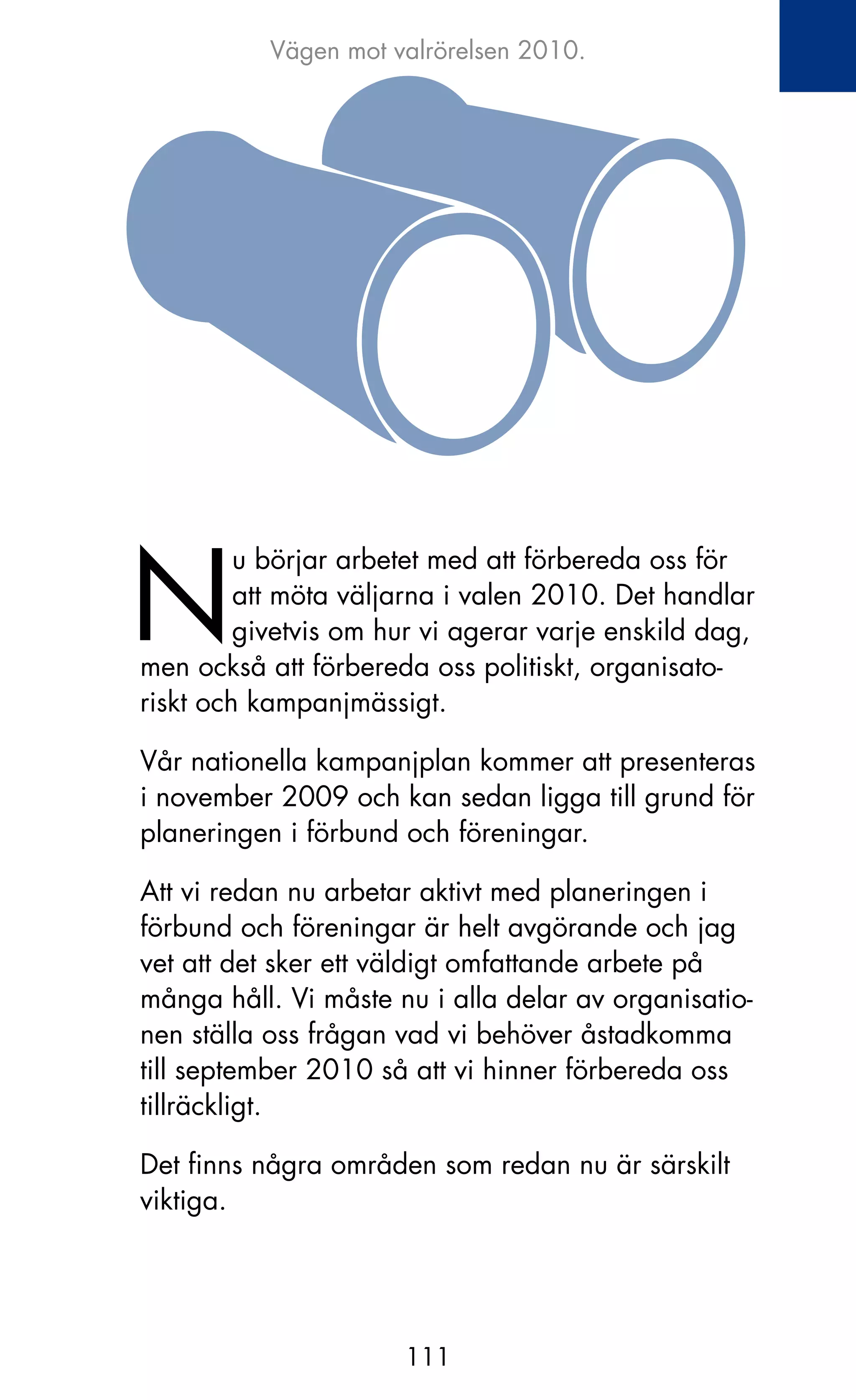Vägen mot valrörelsen 2010.




N
         u börjar arbetet med att förbereda oss för
         att möta väljarna i valen 2010. Det handlar
         givetvis om hur vi agerar varje enskild dag,
men också att förbereda oss politiskt, organisato-
riskt och kampanjmässigt.

Vår nationella kampanjplan kommer att presenteras
i november 2009 och kan sedan ligga till grund för
planeringen i förbund och föreningar.

Att vi redan nu arbetar aktivt med planeringen i
förbund och föreningar är helt avgörande och jag
vet att det sker ett väldigt omfattande arbete på
många håll. Vi måste nu i alla delar av organisatio-
nen ställa oss frågan vad vi behöver åstadkomma
till september 2010 så att vi hinner förbereda oss
tillräckligt.

Det finns några områden som redan nu är särskilt
viktiga.




                      111
 