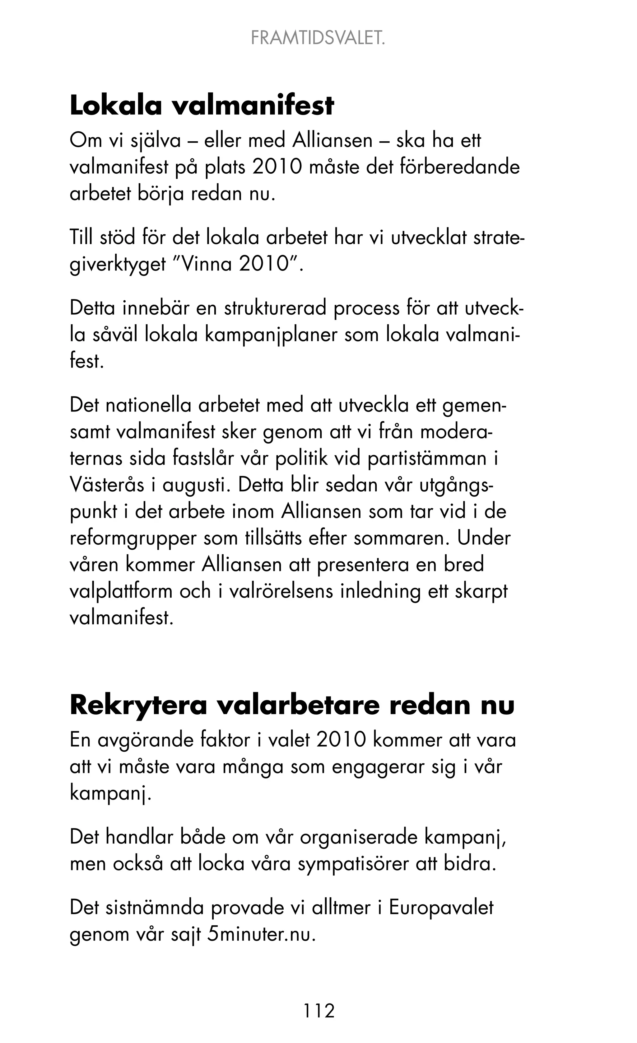 FRAMTIDSVALET.


Lokala valmanifest
om vi själva – eller med Alliansen – ska ha ett
valmanifest på plats 2010 måste det förberedande
arbetet börja redan nu.

Till stöd för det lokala arbetet har vi utvecklat strate-
giverktyget ”Vinna 2010”.

Detta innebär en strukturerad process för att utveck-
la såväl lokala kampanjplaner som lokala valmani-
fest.

Det nationella arbetet med att utveckla ett gemen-
samt valmanifest sker genom att vi från modera-
ternas sida fastslår vår politik vid partistämman i
Västerås i augusti. Detta blir sedan vår utgångs-
punkt i det arbete inom Alliansen som tar vid i de
reformgrupper som tillsätts efter sommaren. Under
våren kommer Alliansen att presentera en bred
valplattform och i valrörelsens inledning ett skarpt
valmanifest.



Rekrytera valarbetare redan nu
En avgörande faktor i valet 2010 kommer att vara
att vi måste vara många som engagerar sig i vår
kampanj.

Det handlar både om vår organiserade kampanj,
men också att locka våra sympatisörer att bidra.

Det sistnämnda provade vi alltmer i Europavalet
genom vår sajt 5minuter.nu.


                             112
 