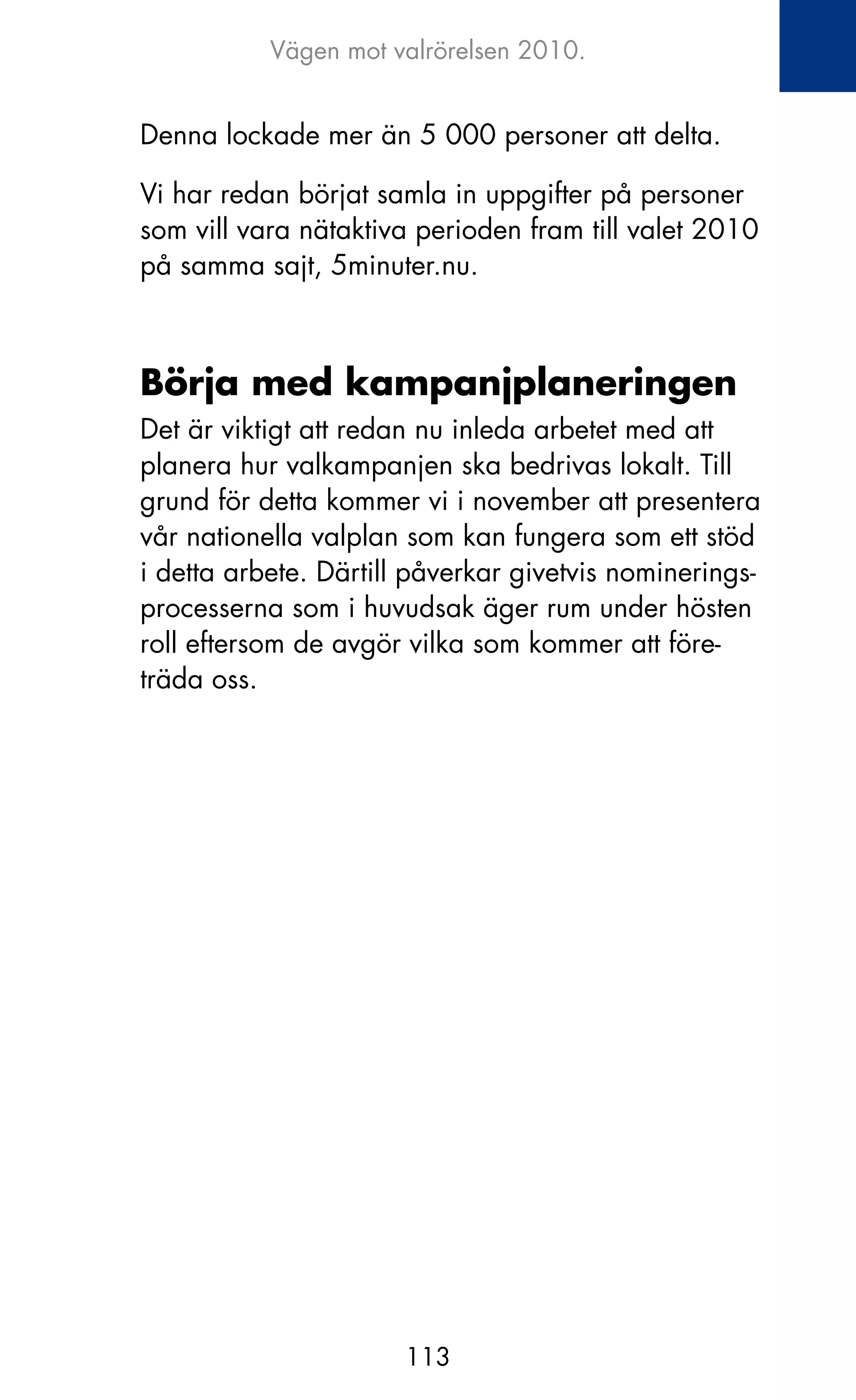 Vägen mot valrörelsen 2010.


Denna lockade mer än 5 000 personer att delta.

Vi har redan börjat samla in uppgifter på personer
som vill vara nätaktiva perioden fram till valet 2010
på samma sajt, 5minuter.nu.



Börja med kampanjplaneringen
Det är viktigt att redan nu inleda arbetet med att
planera hur valkampanjen ska bedrivas lokalt. Till
grund för detta kommer vi i november att presentera
vår nationella valplan som kan fungera som ett stöd
i detta arbete. Därtill påverkar givetvis nominerings-
processerna som i huvudsak äger rum under hösten
roll eftersom de avgör vilka som kommer att före-
träda oss.




                       113
 