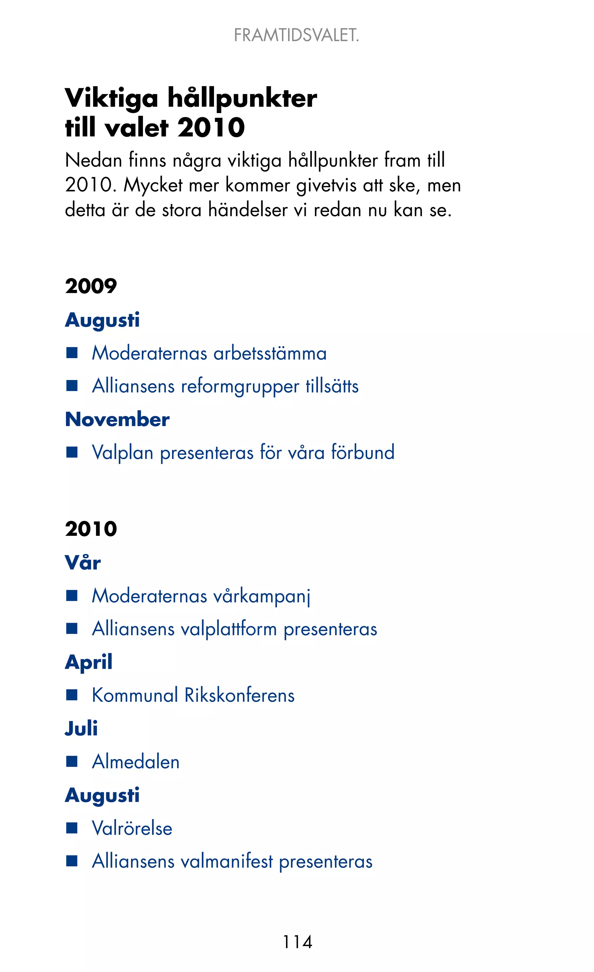 FRAMTIDSVALET.


Viktiga hållpunkter
till valet 2010
Nedan finns några viktiga hållpunkter fram till
2010. Mycket mer kommer givetvis att ske, men
detta är de stora händelser vi redan nu kan se.



2009
Augusti
„ Moderaternas arbetsstämma
„ Alliansens reformgrupper tillsätts
November
„ Valplan presenteras för våra förbund



2010
Vår
„ Moderaternas vårkampanj
„ Alliansens valplattform presenteras
April
„ kommunal Rikskonferens
Juli
„ Almedalen
Augusti
„ Valrörelse
„ Alliansens valmanifest presenteras



                          114
 