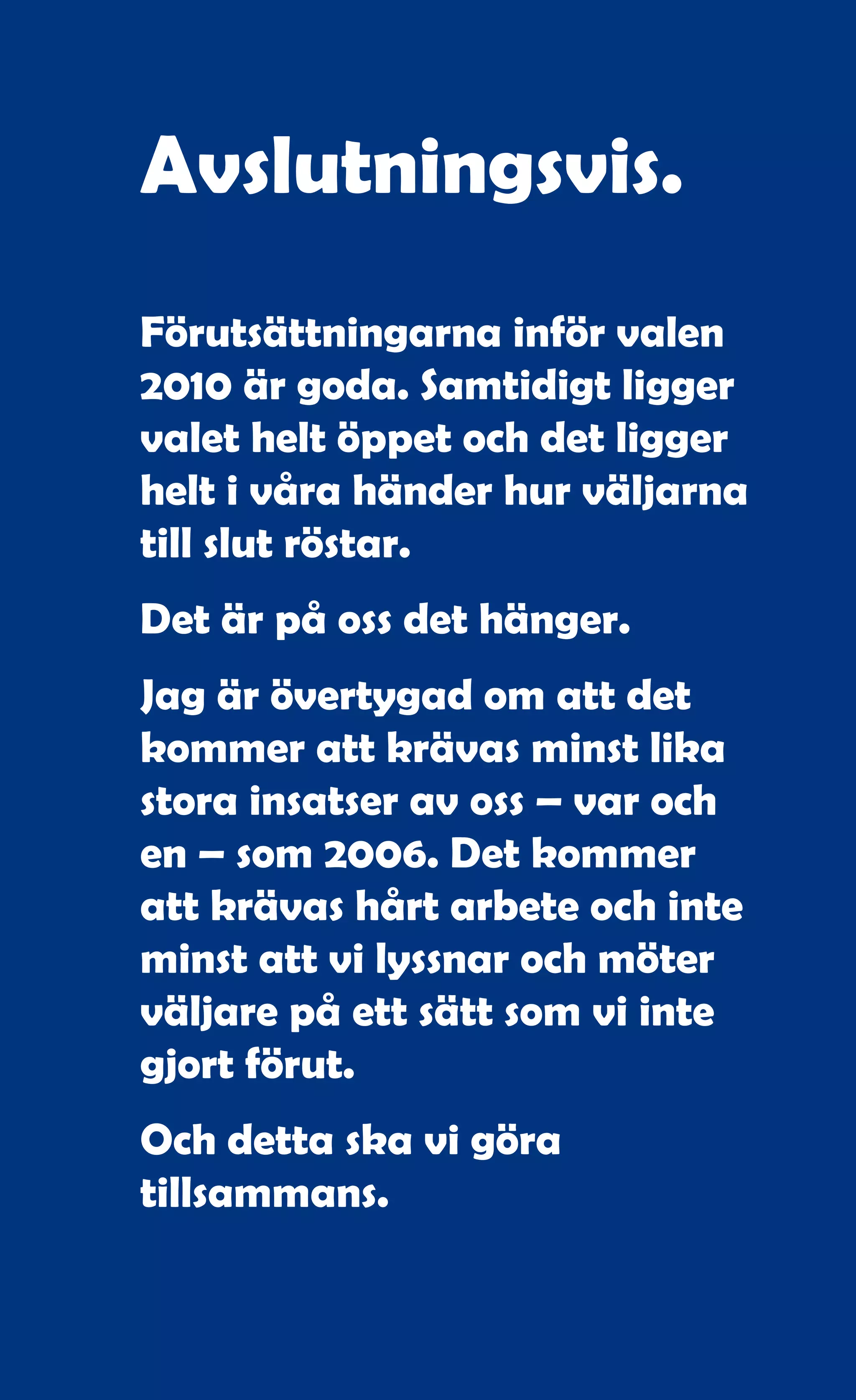 Avslutningsvis.
Förutsättningarna inför valen
2010 är goda. Samtidigt ligger
valet helt öppet och det ligger
helt i våra händer hur väljarna
till slut röstar.
Det är på oss det hänger.
Jag är övertygad om att det
kommer att krävas minst lika
stora insatser av oss – var och
en – som 2006. Det kommer
att krävas hårt arbete och inte
minst att vi lyssnar och möter
väljare på ett sätt som vi inte
gjort förut.
Och detta ska vi göra
tillsammans.


             117
 