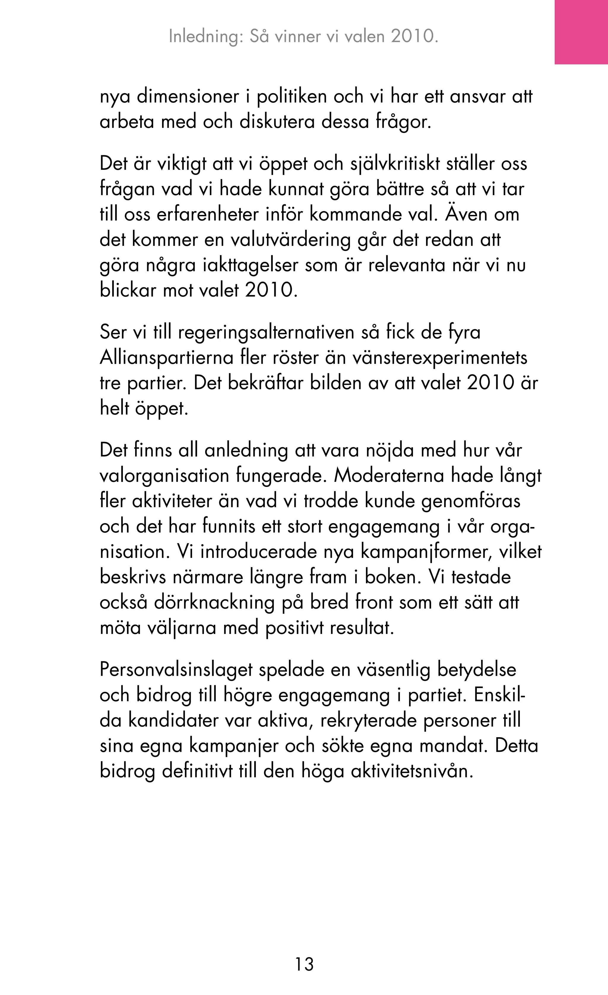 Inledning: Så vinner vi valen 2010.


nya dimensioner i politiken och vi har ett ansvar att
arbeta med och diskutera dessa frågor.

Det är viktigt att vi öppet och självkritiskt ställer oss
frågan vad vi hade kunnat göra bättre så att vi tar
till oss erfarenheter inför kommande val. även om
det kommer en valutvärdering går det redan att
göra några iakttagelser som är relevanta när vi nu
blickar mot valet 2010.

Ser vi till regeringsalternativen så fick de fyra
Allianspartierna fler röster än vänsterexperimentets
tre partier. Det bekräftar bilden av att valet 2010 är
helt öppet.

Det finns all anledning att vara nöjda med hur vår
valorganisation fungerade. Moderaterna hade långt
fler aktiviteter än vad vi trodde kunde genomföras
och det har funnits ett stort engagemang i vår orga-
nisation. Vi introducerade nya kampanjformer, vilket
beskrivs närmare längre fram i boken. Vi testade
också dörrknackning på bred front som ett sätt att
möta väljarna med positivt resultat.

Personvalsinslaget spelade en väsentlig betydelse
och bidrog till högre engagemang i partiet. Enskil-
da kandidater var aktiva, rekryterade personer till
sina egna kampanjer och sökte egna mandat. Detta
bidrog definitivt till den höga aktivitetsnivån.




                         13
 
