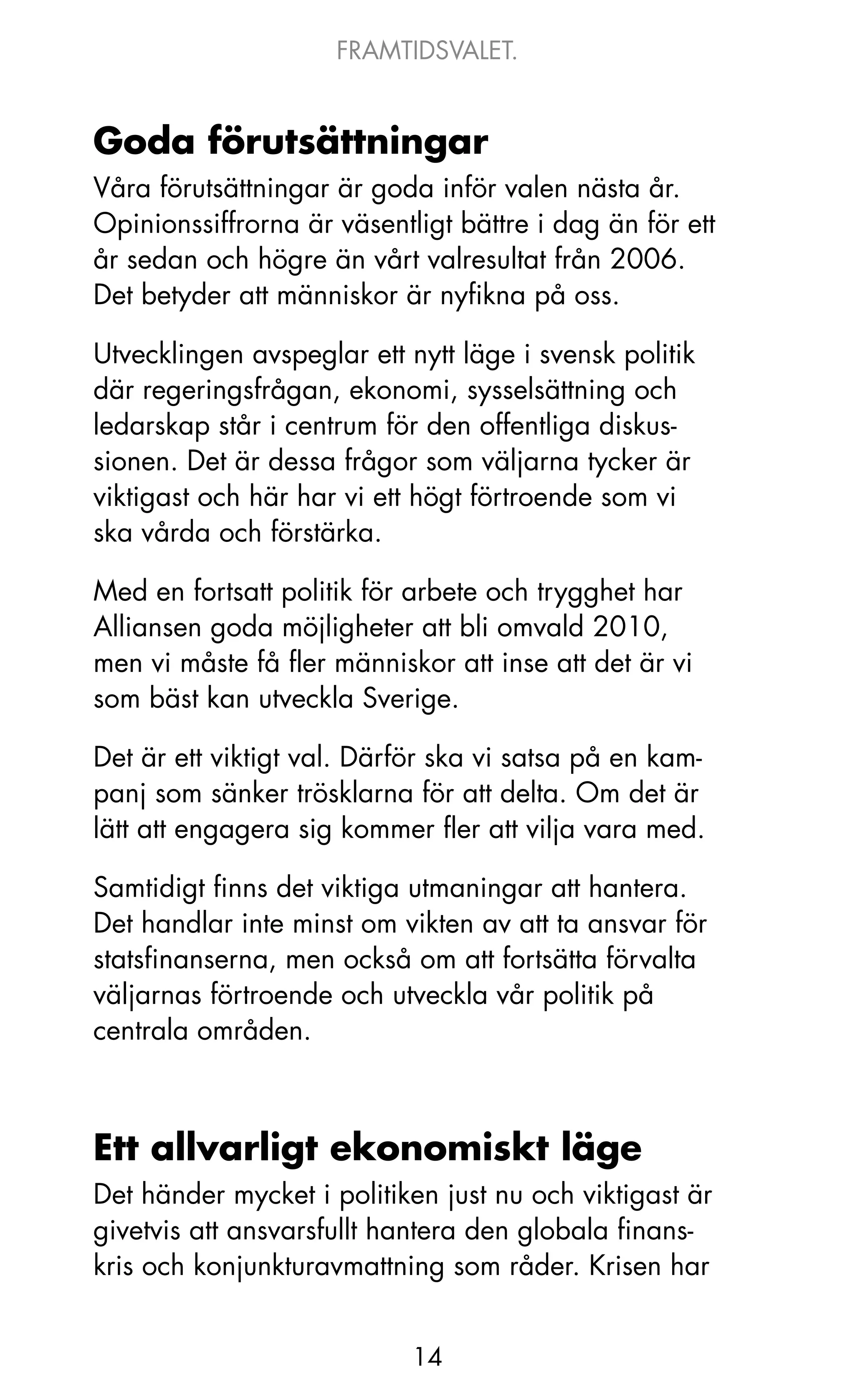 FRAMTIDSVALET.


Goda förutsättningar
Våra förutsättningar är goda inför valen nästa år.
opinionssiffrorna är väsentligt bättre i dag än för ett
år sedan och högre än vårt valresultat från 2006.
Det betyder att människor är nyfikna på oss.

Utvecklingen avspeglar ett nytt läge i svensk politik
där regeringsfrågan, ekonomi, sysselsättning och
ledarskap står i centrum för den offentliga diskus-
sionen. Det är dessa frågor som väljarna tycker är
viktigast och här har vi ett högt förtroende som vi
ska vårda och förstärka.

Med en fortsatt politik för arbete och trygghet har
Alliansen goda möjligheter att bli omvald 2010,
men vi måste få fler människor att inse att det är vi
som bäst kan utveckla Sverige.

Det är ett viktigt val. Därför ska vi satsa på en kam-
panj som sänker trösklarna för att delta. om det är
lätt att engagera sig kommer fler att vilja vara med.

Samtidigt finns det viktiga utmaningar att hantera.
Det handlar inte minst om vikten av att ta ansvar för
statsfinanserna, men också om att fortsätta förvalta
väljarnas förtroende och utveckla vår politik på
centrala områden.



Ett allvarligt ekonomiskt läge
Det händer mycket i politiken just nu och viktigast är
givetvis att ansvarsfullt hantera den globala finans-
kris och konjunkturavmattning som råder. krisen har


                            14
 
