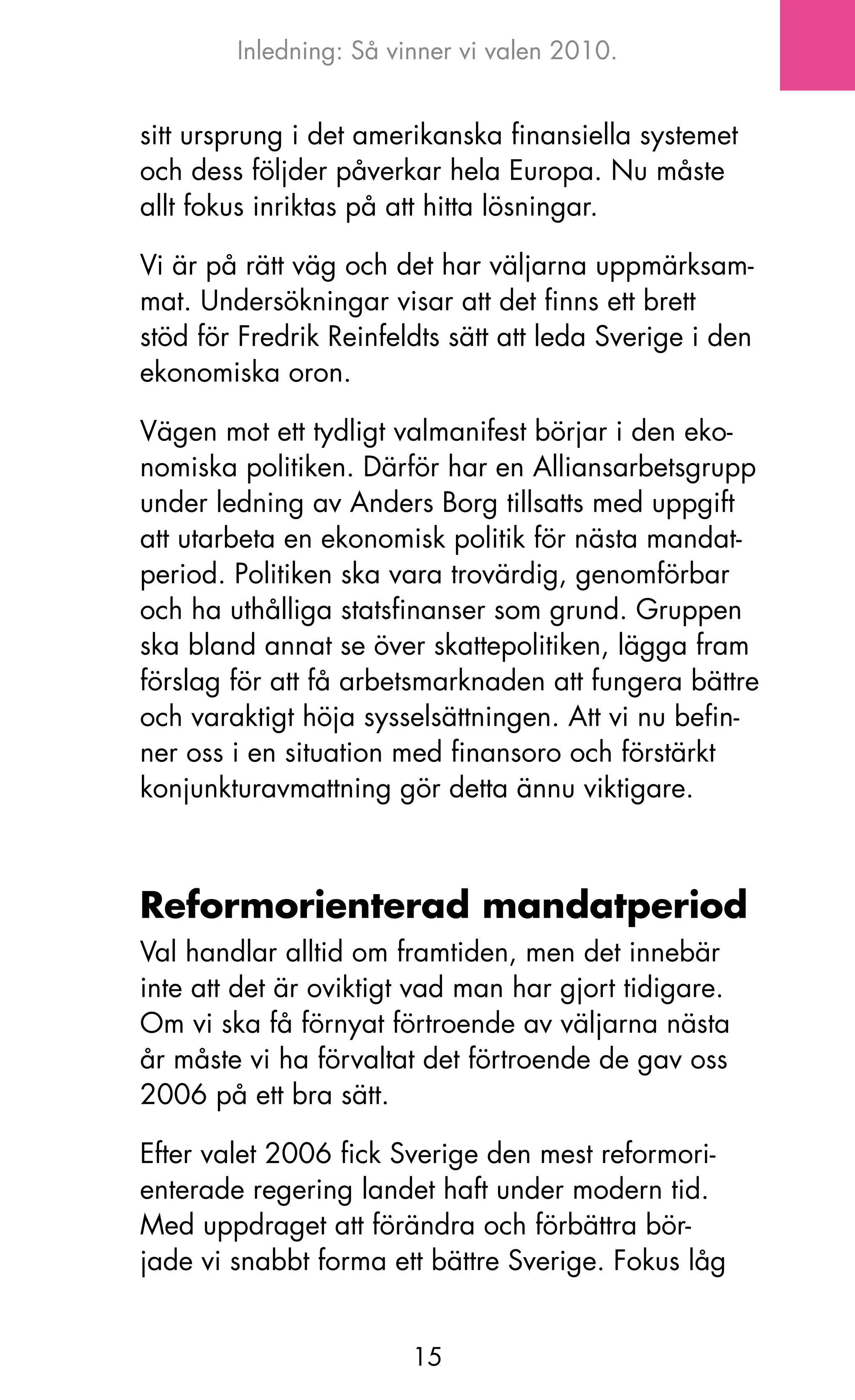 Inledning: Så vinner vi valen 2010.


sitt ursprung i det amerikanska finansiella systemet
och dess följder påverkar hela Europa. Nu måste
allt fokus inriktas på att hitta lösningar.

Vi är på rätt väg och det har väljarna uppmärksam-
mat. Undersökningar visar att det finns ett brett
stöd för Fredrik Reinfeldts sätt att leda Sverige i den
ekonomiska oron.

Vägen mot ett tydligt valmanifest börjar i den eko-
nomiska politiken. Därför har en Alliansarbetsgrupp
under ledning av Anders Borg tillsatts med uppgift
att utarbeta en ekonomisk politik för nästa mandat-
period. Politiken ska vara trovärdig, genomförbar
och ha uthålliga statsfinanser som grund. Gruppen
ska bland annat se över skattepolitiken, lägga fram
förslag för att få arbetsmarknaden att fungera bättre
och varaktigt höja sysselsättningen. Att vi nu befin-
ner oss i en situation med finansoro och förstärkt
konjunkturavmattning gör detta ännu viktigare.



Reformorienterad mandatperiod
Val handlar alltid om framtiden, men det innebär
inte att det är oviktigt vad man har gjort tidigare.
om vi ska få förnyat förtroende av väljarna nästa
år måste vi ha förvaltat det förtroende de gav oss
2006 på ett bra sätt.

Efter valet 2006 fick Sverige den mest reformori-
enterade regering landet haft under modern tid.
Med uppdraget att förändra och förbättra bör-
jade vi snabbt forma ett bättre Sverige. Fokus låg


                        15
 