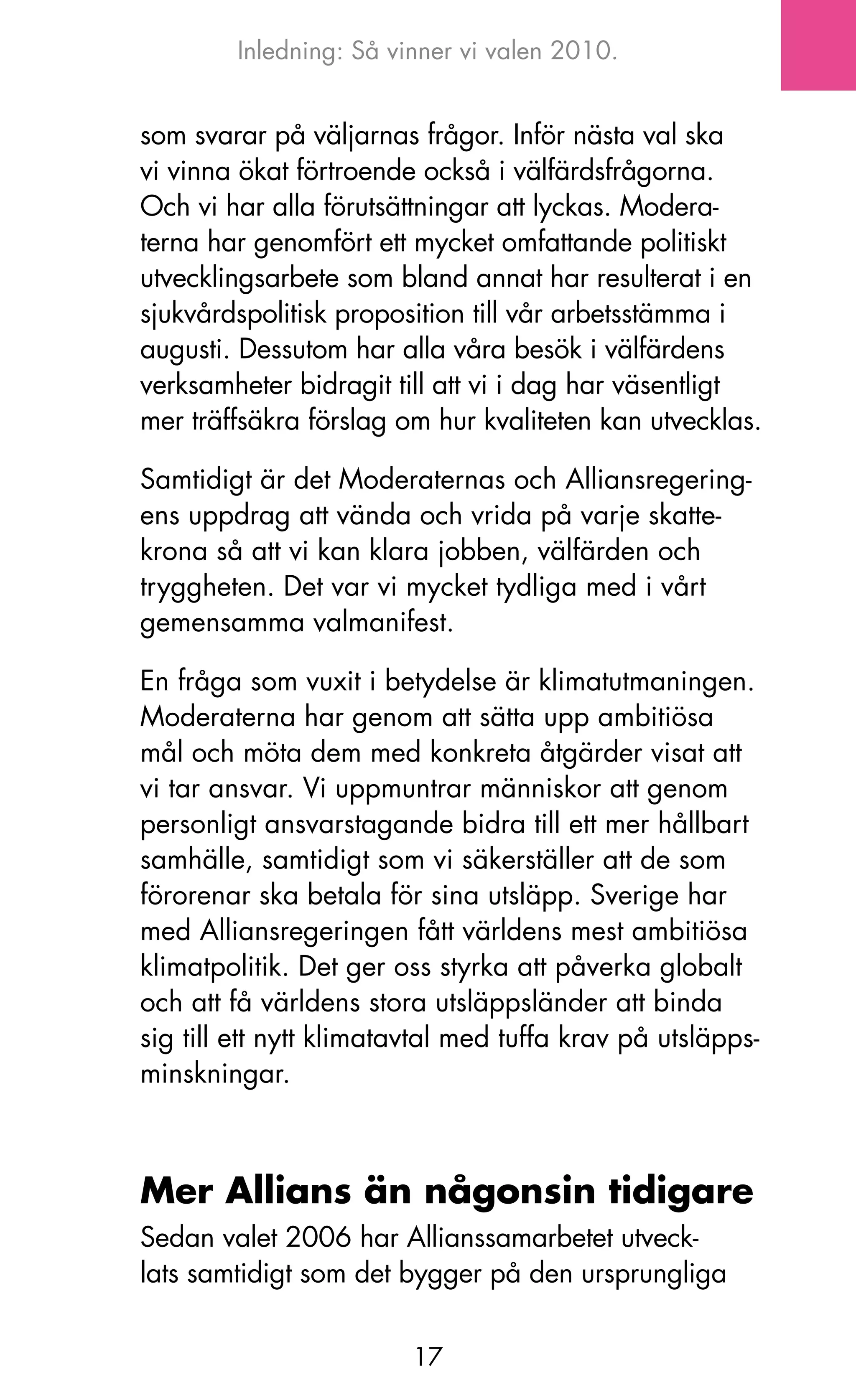Inledning: Så vinner vi valen 2010.


som svarar på väljarnas frågor. Inför nästa val ska
vi vinna ökat förtroende också i välfärdsfrågorna.
och vi har alla förutsättningar att lyckas. Modera-
terna har genomfört ett mycket omfattande politiskt
utvecklingsarbete som bland annat har resulterat i en
sjukvårdspolitisk proposition till vår arbetsstämma i
augusti. Dessutom har alla våra besök i välfärdens
verksamheter bidragit till att vi i dag har väsentligt
mer träffsäkra förslag om hur kvaliteten kan utvecklas.

Samtidigt är det Moderaternas och Alliansregering-
ens uppdrag att vända och vrida på varje skatte-
krona så att vi kan klara jobben, välfärden och
tryggheten. Det var vi mycket tydliga med i vårt
gemensamma valmanifest.

En fråga som vuxit i betydelse är klimatutmaningen.
Moderaterna har genom att sätta upp ambitiösa
mål och möta dem med konkreta åtgärder visat att
vi tar ansvar. Vi uppmuntrar människor att genom
personligt ansvarstagande bidra till ett mer hållbart
samhälle, samtidigt som vi säkerställer att de som
förorenar ska betala för sina utsläpp. Sverige har
med Alliansregeringen fått världens mest ambitiösa
klimatpolitik. Det ger oss styrka att påverka globalt
och att få världens stora utsläppsländer att binda
sig till ett nytt klimatavtal med tuffa krav på utsläpps-
minskningar.



Mer Allians än någonsin tidigare
Sedan valet 2006 har Allianssamarbetet utveck-
lats samtidigt som det bygger på den ursprungliga


                         17
 