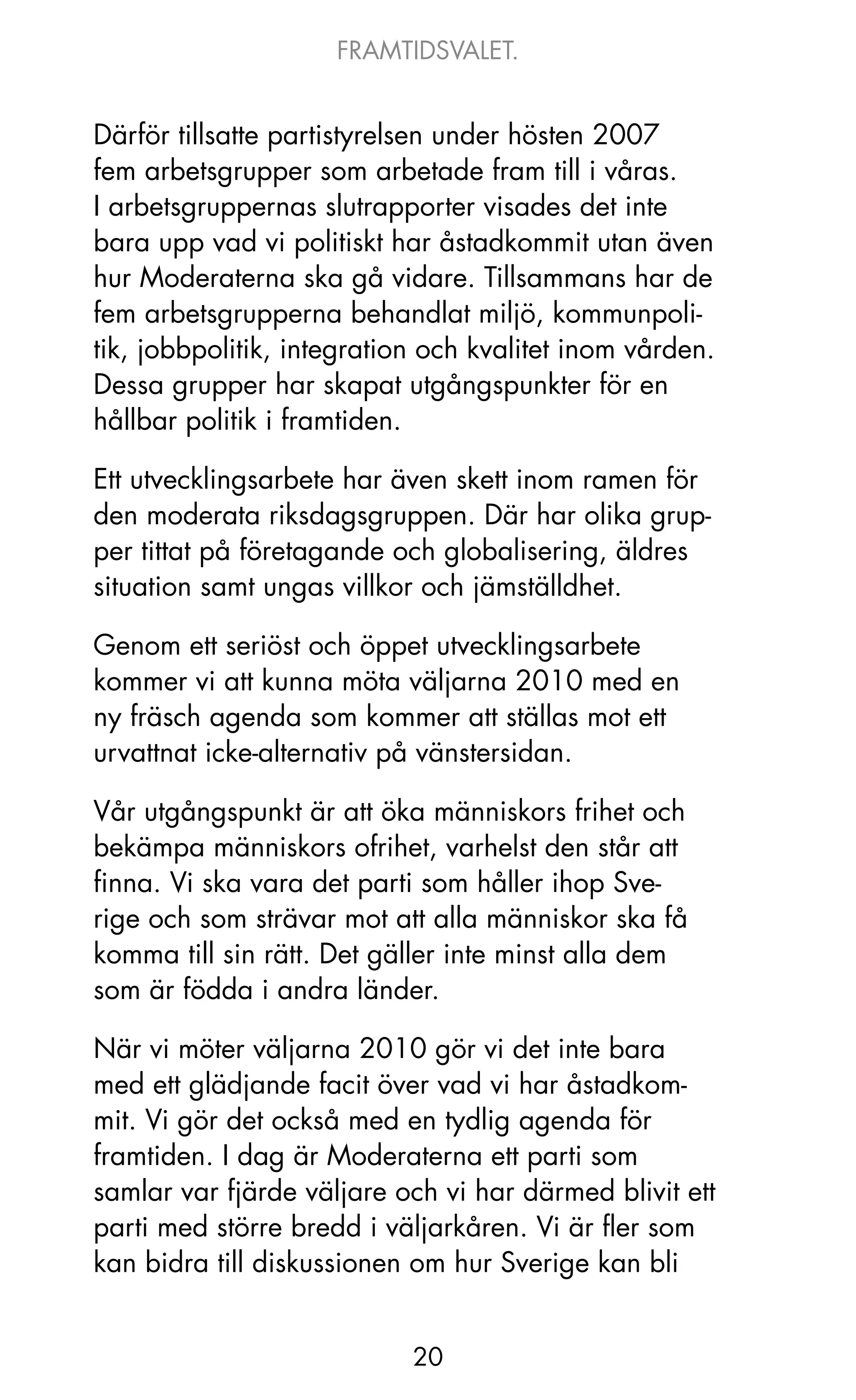 FRAMTIDSVALET.


Därför tillsatte partistyrelsen under hösten 2007
fem arbetsgrupper som arbetade fram till i våras.
I arbetsgruppernas slutrapporter visades det inte
bara upp vad vi politiskt har åstadkommit utan även
hur Moderaterna ska gå vidare. Tillsammans har de
fem arbetsgrupperna behandlat miljö, kommunpoli-
tik, jobbpolitik, integration och kvalitet inom vården.
Dessa grupper har skapat utgångspunkter för en
hållbar politik i framtiden.

Ett utvecklingsarbete har även skett inom ramen för
den moderata riksdagsgruppen. Där har olika grup-
per tittat på företagande och globalisering, äldres
situation samt ungas villkor och jämställdhet.

Genom ett seriöst och öppet utvecklingsarbete
kommer vi att kunna möta väljarna 2010 med en
ny fräsch agenda som kommer att ställas mot ett
urvattnat icke-alternativ på vänstersidan.

Vår utgångspunkt är att öka människors frihet och
bekämpa människors ofrihet, varhelst den står att
finna. Vi ska vara det parti som håller ihop Sve-
rige och som strävar mot att alla människor ska få
komma till sin rätt. Det gäller inte minst alla dem
som är födda i andra länder.

När vi möter väljarna 2010 gör vi det inte bara
med ett glädjande facit över vad vi har åstadkom-
mit. Vi gör det också med en tydlig agenda för
framtiden. I dag är Moderaterna ett parti som
samlar var fjärde väljare och vi har därmed blivit ett
parti med större bredd i väljarkåren. Vi är fler som
kan bidra till diskussionen om hur Sverige kan bli


                            20
 
