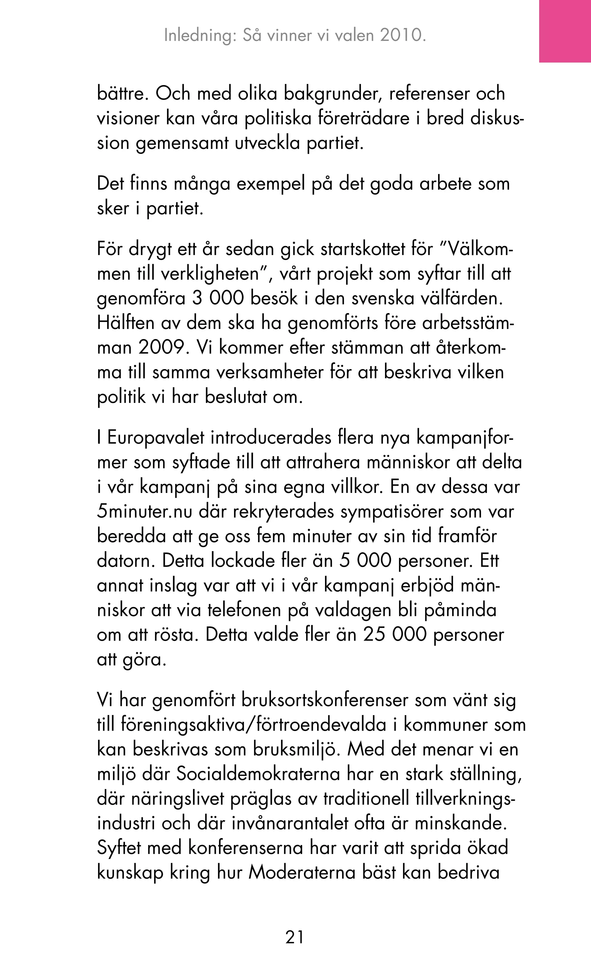 Inledning: Så vinner vi valen 2010.


bättre. och med olika bakgrunder, referenser och
visioner kan våra politiska företrädare i bred diskus-
sion gemensamt utveckla partiet.

Det finns många exempel på det goda arbete som
sker i partiet.

För drygt ett år sedan gick startskottet för ”Välkom-
men till verkligheten”, vårt projekt som syftar till att
genomföra 3 000 besök i den svenska välfärden.
Hälften av dem ska ha genomförts före arbetsstäm-
man 2009. Vi kommer efter stämman att återkom-
ma till samma verksamheter för att beskriva vilken
politik vi har beslutat om.

I Europavalet introducerades flera nya kampanjfor-
mer som syftade till att attrahera människor att delta
i vår kampanj på sina egna villkor. En av dessa var
5minuter.nu där rekryterades sympatisörer som var
beredda att ge oss fem minuter av sin tid framför
datorn. Detta lockade fler än 5 000 personer. Ett
annat inslag var att vi i vår kampanj erbjöd män-
niskor att via telefonen på valdagen bli påminda
om att rösta. Detta valde fler än 25 000 personer
att göra.

Vi har genomfört bruksortskonferenser som vänt sig
till föreningsaktiva/förtroendevalda i kommuner som
kan beskrivas som bruksmiljö. Med det menar vi en
miljö där Socialdemokraterna har en stark ställning,
där näringslivet präglas av traditionell tillverknings-
industri och där invånarantalet ofta är minskande.
Syftet med konferenserna har varit att sprida ökad
kunskap kring hur Moderaterna bäst kan bedriva


                         21
 