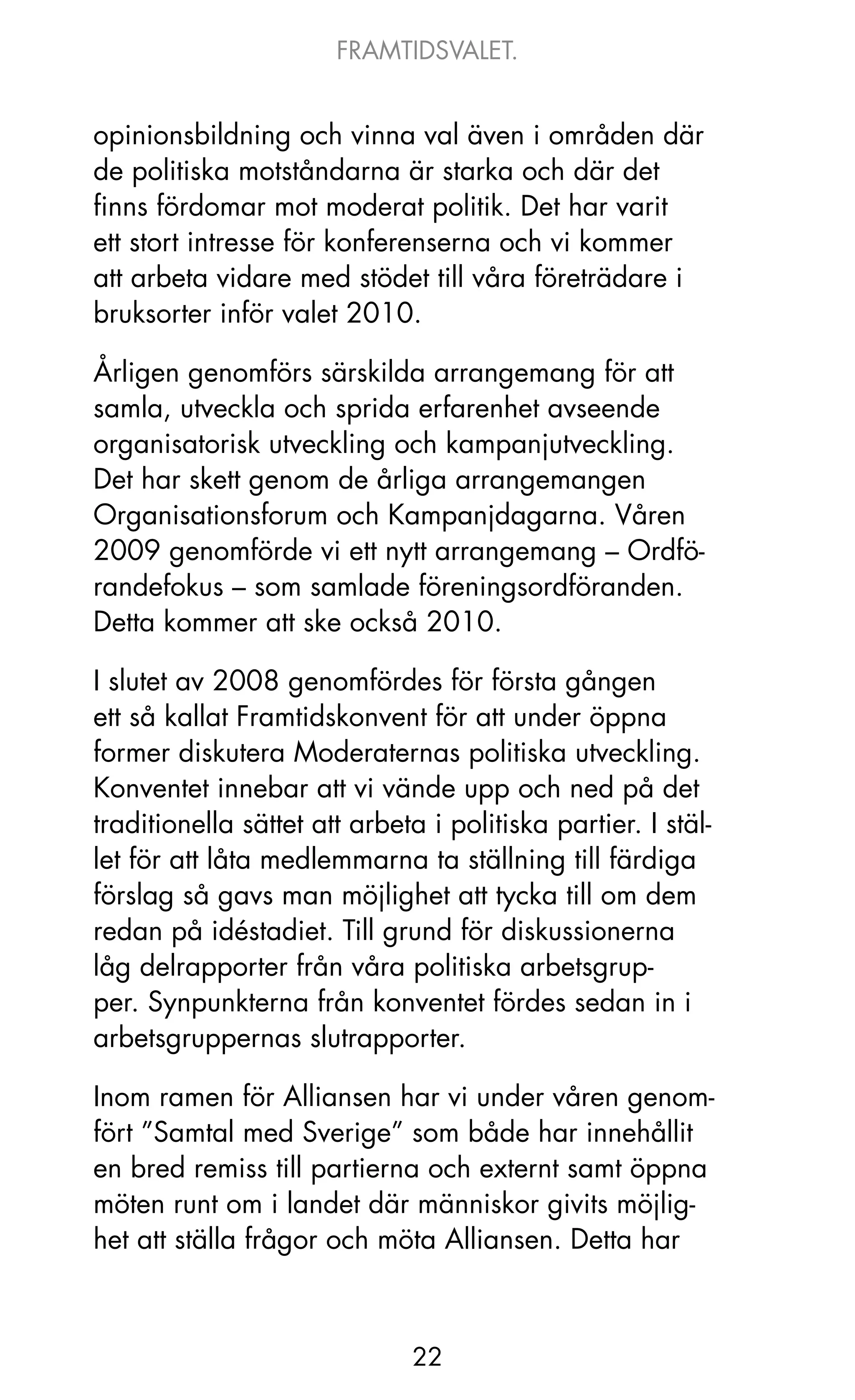 FRAMTIDSVALET.


opinionsbildning och vinna val även i områden där
de politiska motståndarna är starka och där det
finns fördomar mot moderat politik. Det har varit
ett stort intresse för konferenserna och vi kommer
att arbeta vidare med stödet till våra företrädare i
bruksorter inför valet 2010.

årligen genomförs särskilda arrangemang för att
samla, utveckla och sprida erfarenhet avseende
organisatorisk utveckling och kampanjutveckling.
Det har skett genom de årliga arrangemangen
organisationsforum och kampanjdagarna. Våren
2009 genomförde vi ett nytt arrangemang – ordfö-
randefokus – som samlade föreningsordföranden.
Detta kommer att ske också 2010.

I slutet av 2008 genomfördes för första gången
ett så kallat Framtidskonvent för att under öppna
former diskutera Moderaternas politiska utveckling.
konventet innebar att vi vände upp och ned på det
traditionella sättet att arbeta i politiska partier. I stäl-
let för att låta medlemmarna ta ställning till färdiga
förslag så gavs man möjlighet att tycka till om dem
redan på idéstadiet. Till grund för diskussionerna
låg delrapporter från våra politiska arbetsgrup-
per. Synpunkterna från konventet fördes sedan in i
arbetsgruppernas slutrapporter.

Inom ramen för Alliansen har vi under våren genom-
fört ”Samtal med Sverige” som både har innehållit
en bred remiss till partierna och externt samt öppna
möten runt om i landet där människor givits möjlig-
het att ställa frågor och möta Alliansen. Detta har



                              22
 