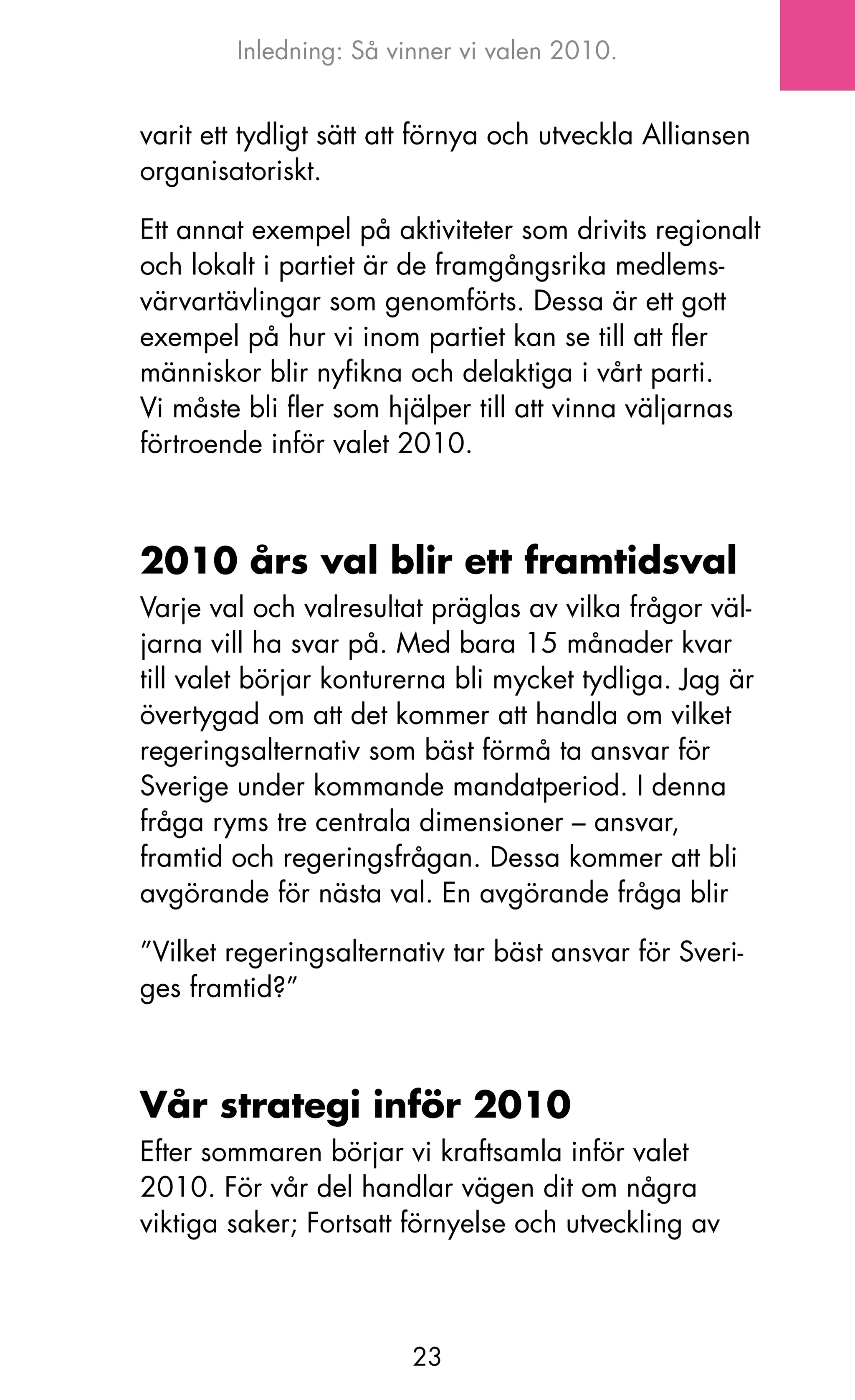 Inledning: Så vinner vi valen 2010.


varit ett tydligt sätt att förnya och utveckla Alliansen
organisatoriskt.

Ett annat exempel på aktiviteter som drivits regionalt
och lokalt i partiet är de framgångsrika medlems-
värvartävlingar som genomförts. Dessa är ett gott
exempel på hur vi inom partiet kan se till att fler
människor blir nyfikna och delaktiga i vårt parti.
Vi måste bli fler som hjälper till att vinna väljarnas
förtroende inför valet 2010.



2010 års val blir ett framtidsval
Varje val och valresultat präglas av vilka frågor väl-
jarna vill ha svar på. Med bara 15 månader kvar
till valet börjar konturerna bli mycket tydliga. jag är
övertygad om att det kommer att handla om vilket
regeringsalternativ som bäst förmå ta ansvar för
Sverige under kommande mandatperiod. I denna
fråga ryms tre centrala dimensioner – ansvar,
framtid och regeringsfrågan. Dessa kommer att bli
avgörande för nästa val. En avgörande fråga blir

”Vilket regeringsalternativ tar bäst ansvar för Sveri-
ges framtid?”



Vår strategi inför 2010
Efter sommaren börjar vi kraftsamla inför valet
2010. För vår del handlar vägen dit om några
viktiga saker; Fortsatt förnyelse och utveckling av



                        23
 