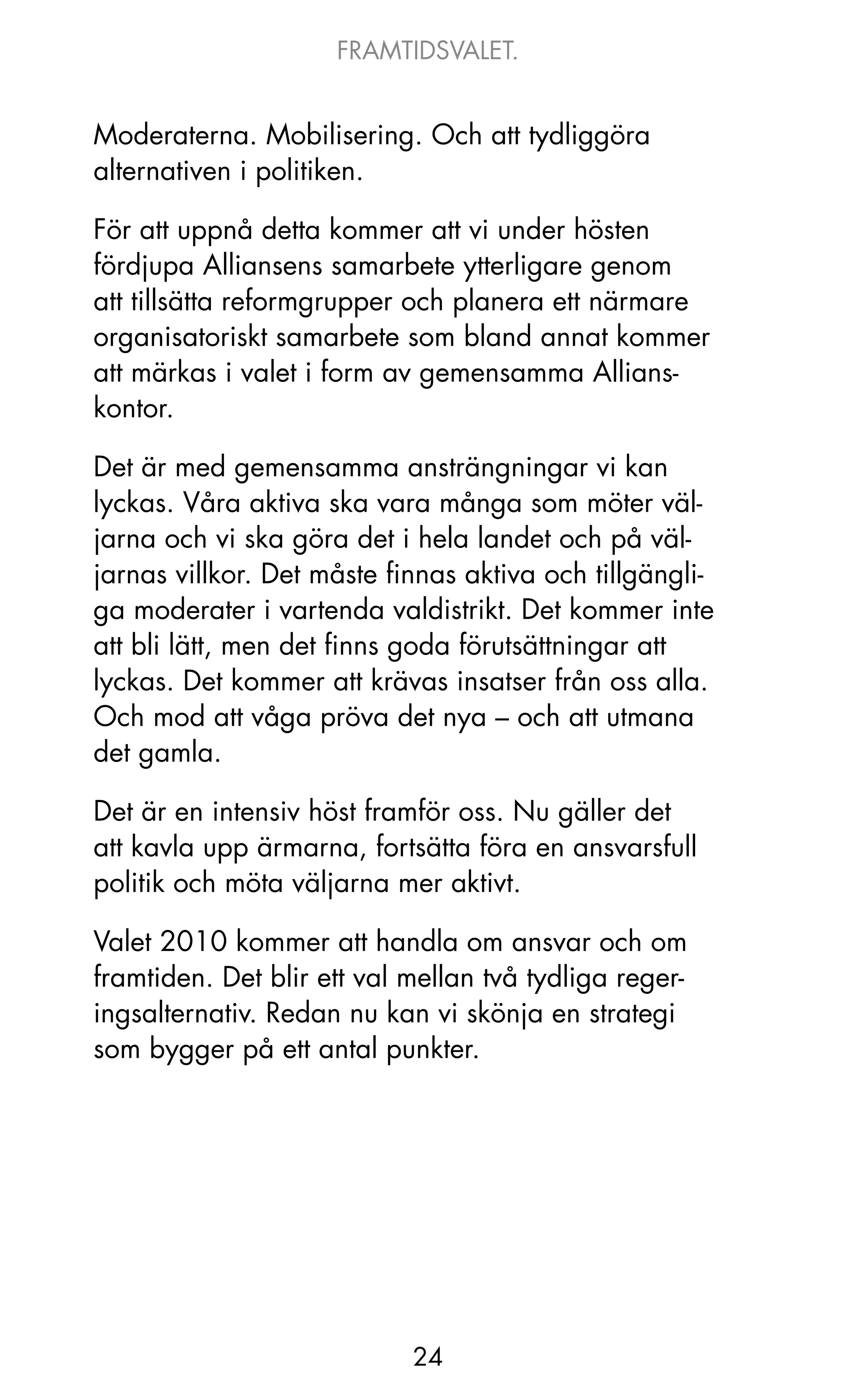 FRAMTIDSVALET.


Moderaterna. Mobilisering. och att tydliggöra
alternativen i politiken.

För att uppnå detta kommer att vi under hösten
fördjupa Alliansens samarbete ytterligare genom
att tillsätta reformgrupper och planera ett närmare
organisatoriskt samarbete som bland annat kommer
att märkas i valet i form av gemensamma Allians-
kontor.

Det är med gemensamma ansträngningar vi kan
lyckas. Våra aktiva ska vara många som möter väl-
jarna och vi ska göra det i hela landet och på väl-
jarnas villkor. Det måste finnas aktiva och tillgängli-
ga moderater i vartenda valdistrikt. Det kommer inte
att bli lätt, men det finns goda förutsättningar att
lyckas. Det kommer att krävas insatser från oss alla.
och mod att våga pröva det nya – och att utmana
det gamla.

Det är en intensiv höst framför oss. Nu gäller det
att kavla upp ärmarna, fortsätta föra en ansvarsfull
politik och möta väljarna mer aktivt.

Valet 2010 kommer att handla om ansvar och om
framtiden. Det blir ett val mellan två tydliga reger-
ingsalternativ. Redan nu kan vi skönja en strategi
som bygger på ett antal punkter.




                            24
 