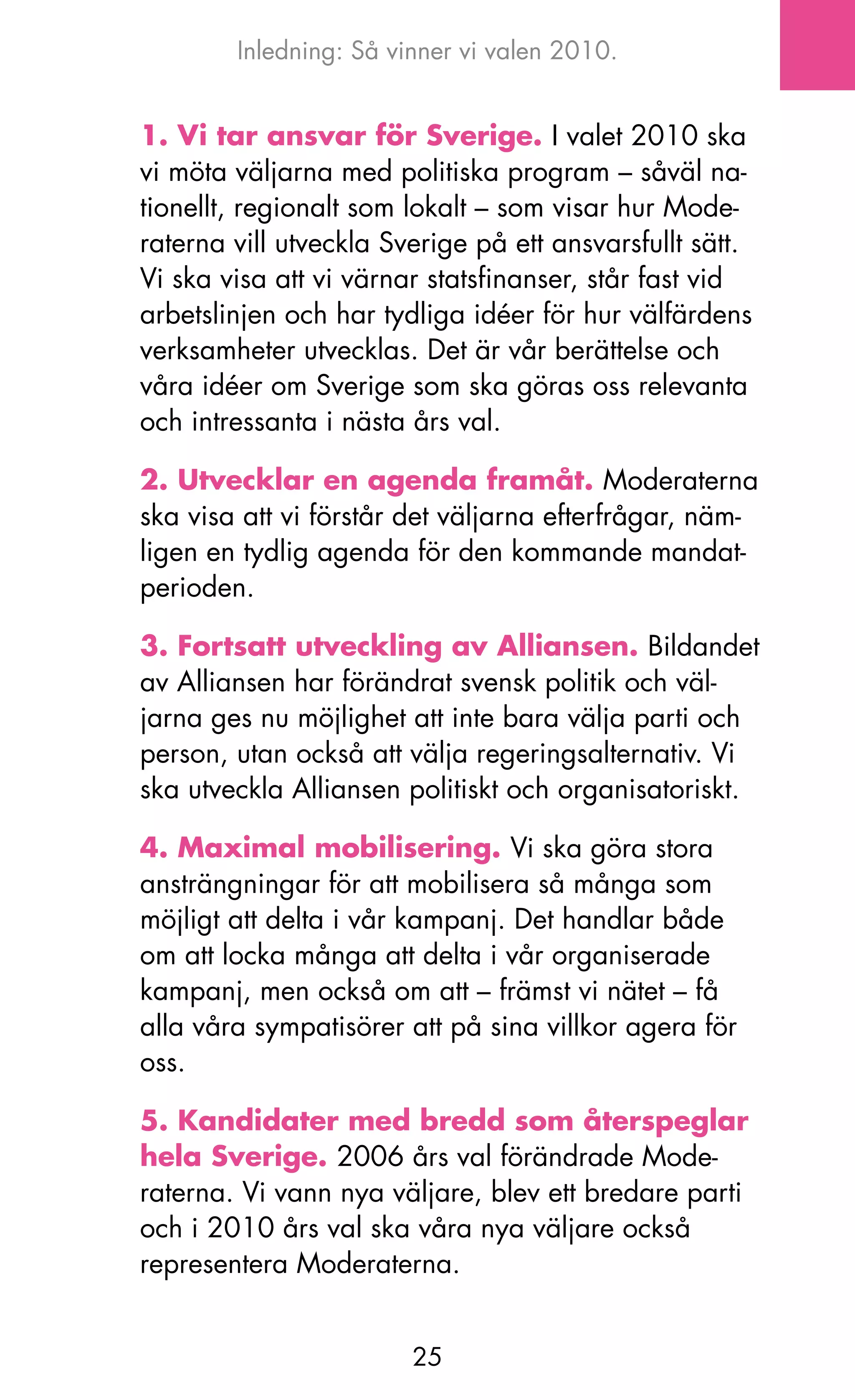 Inledning: Så vinner vi valen 2010.


1. Vi tar ansvar för Sverige. I valet 2010 ska
vi möta väljarna med politiska program – såväl na-
tionellt, regionalt som lokalt – som visar hur Mode-
raterna vill utveckla Sverige på ett ansvarsfullt sätt.
Vi ska visa att vi värnar statsfinanser, står fast vid
arbetslinjen och har tydliga idéer för hur välfärdens
verksamheter utvecklas. Det är vår berättelse och
våra idéer om Sverige som ska göras oss relevanta
och intressanta i nästa års val.

2. Utvecklar en agenda framåt. Moderaterna
ska visa att vi förstår det väljarna efterfrågar, näm-
ligen en tydlig agenda för den kommande mandat-
perioden.

3. Fortsatt utveckling av Alliansen. Bildandet
av Alliansen har förändrat svensk politik och väl-
jarna ges nu möjlighet att inte bara välja parti och
person, utan också att välja regeringsalternativ. Vi
ska utveckla Alliansen politiskt och organisatoriskt.

4. Maximal mobilisering. Vi ska göra stora
ansträngningar för att mobilisera så många som
möjligt att delta i vår kampanj. Det handlar både
om att locka många att delta i vår organiserade
kampanj, men också om att – främst vi nätet – få
alla våra sympatisörer att på sina villkor agera för
oss.

5. Kandidater med bredd som återspeglar
hela Sverige. 2006 års val förändrade Mode-
raterna. Vi vann nya väljare, blev ett bredare parti
och i 2010 års val ska våra nya väljare också
representera Moderaterna.


                        25
 