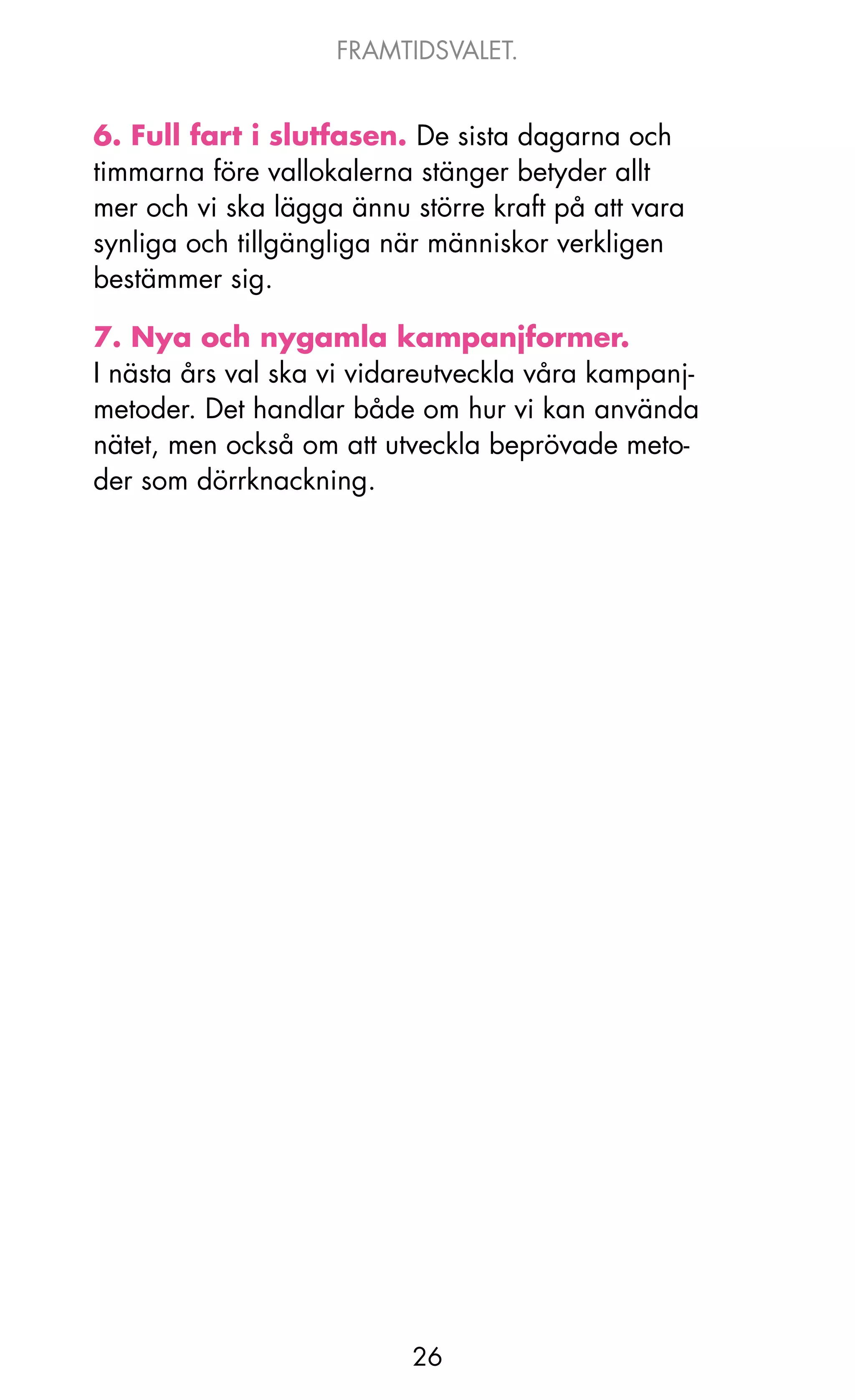 FRAMTIDSVALET.


6. Full fart i slutfasen. De sista dagarna och
timmarna före vallokalerna stänger betyder allt
mer och vi ska lägga ännu större kraft på att vara
synliga och tillgängliga när människor verkligen
bestämmer sig.

7. Nya och nygamla kampanjformer.
I nästa års val ska vi vidareutveckla våra kampanj-
metoder. Det handlar både om hur vi kan använda
nätet, men också om att utveckla beprövade meto-
der som dörrknackning.




                          26
 