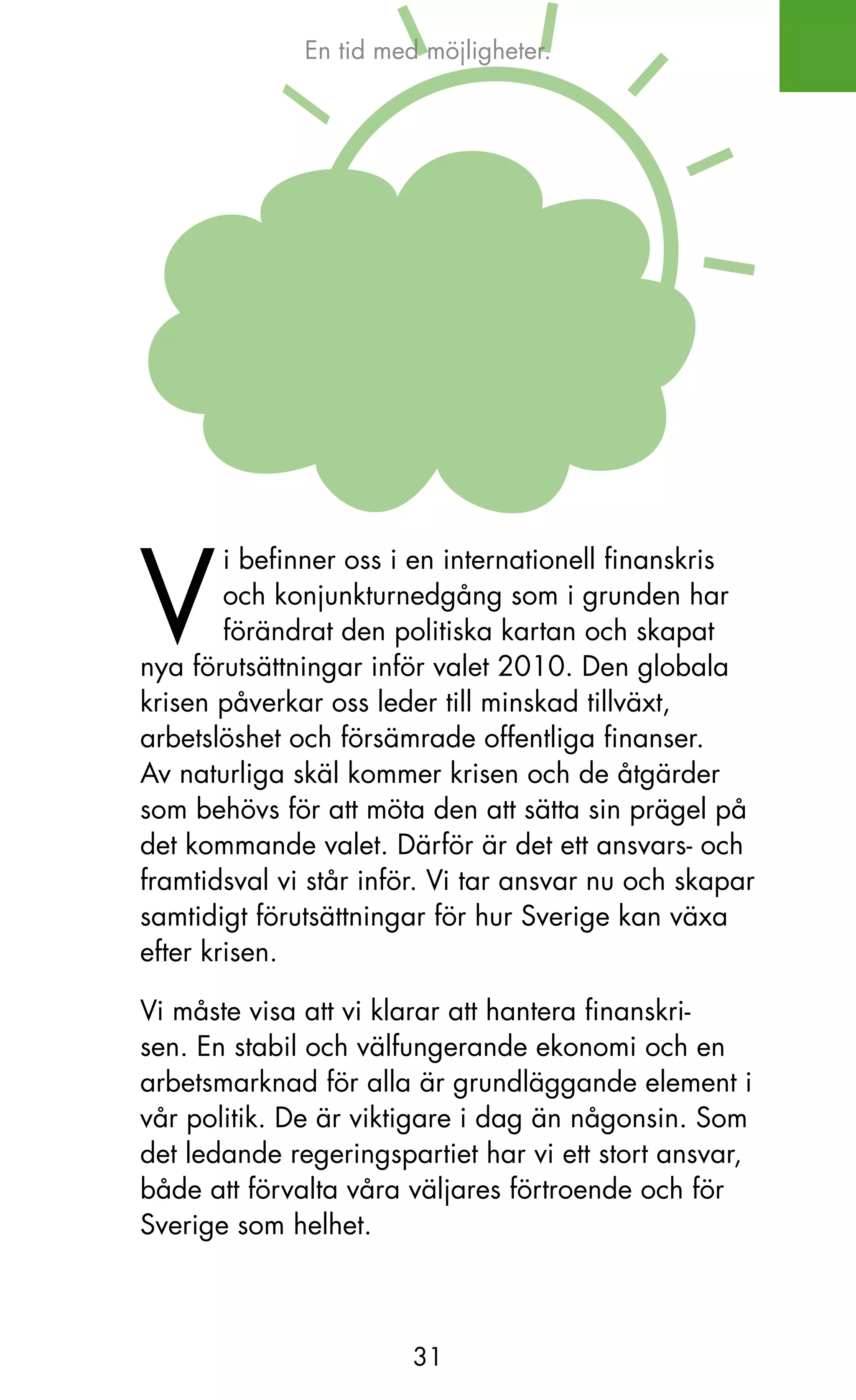 En tid med möjligheter.




V
        i befinner oss i en internationell finanskris
        och konjunkturnedgång som i grunden har
        förändrat den politiska kartan och skapat
nya förutsättningar inför valet 2010. Den globala
krisen påverkar oss leder till minskad tillväxt,
arbetslöshet och försämrade offentliga finanser.
Av naturliga skäl kommer krisen och de åtgärder
som behövs för att möta den att sätta sin prägel på
det kommande valet. Därför är det ett ansvars- och
framtidsval vi står inför. Vi tar ansvar nu och skapar
samtidigt förutsättningar för hur Sverige kan växa
efter krisen.

Vi måste visa att vi klarar att hantera finanskri-
sen. En stabil och välfungerande ekonomi och en
arbetsmarknad för alla är grundläggande element i
vår politik. De är viktigare i dag än någonsin. Som
det ledande regeringspartiet har vi ett stort ansvar,
både att förvalta våra väljares förtroende och för
Sverige som helhet.



                        31
 