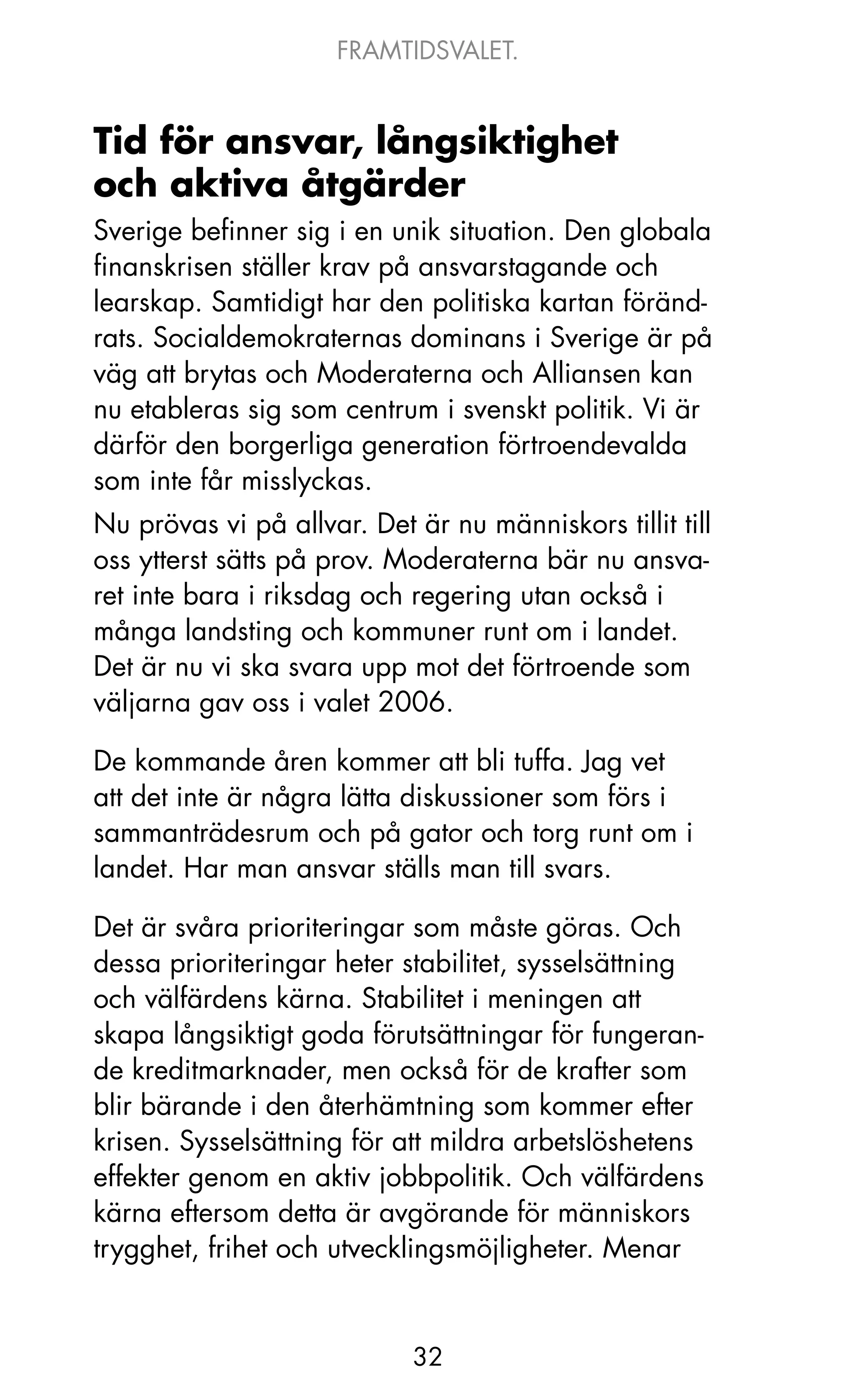 FRAMTIDSVALET.


Tid för ansvar, långsiktighet
och aktiva åtgärder
Sverige befinner sig i en unik situation. Den globala
finanskrisen ställer krav på ansvarstagande och
learskap. Samtidigt har den politiska kartan föränd-
rats. Socialdemokraternas dominans i Sverige är på
väg att brytas och Moderaterna och Alliansen kan
nu etableras sig som centrum i svenskt politik. Vi är
därför den borgerliga generation förtroendevalda
som inte får misslyckas.
Nu prövas vi på allvar. Det är nu människors tillit till
oss ytterst sätts på prov. Moderaterna bär nu ansva-
ret inte bara i riksdag och regering utan också i
många landsting och kommuner runt om i landet.
Det är nu vi ska svara upp mot det förtroende som
väljarna gav oss i valet 2006.

De kommande åren kommer att bli tuffa. jag vet
att det inte är några lätta diskussioner som förs i
sammanträdesrum och på gator och torg runt om i
landet. Har man ansvar ställs man till svars.

Det är svåra prioriteringar som måste göras. och
dessa prioriteringar heter stabilitet, sysselsättning
och välfärdens kärna. Stabilitet i meningen att
skapa långsiktigt goda förutsättningar för fungeran-
de kreditmarknader, men också för de krafter som
blir bärande i den återhämtning som kommer efter
krisen. Sysselsättning för att mildra arbetslöshetens
effekter genom en aktiv jobbpolitik. och välfärdens
kärna eftersom detta är avgörande för människors
trygghet, frihet och utvecklingsmöjligheter. Menar


                            32
 