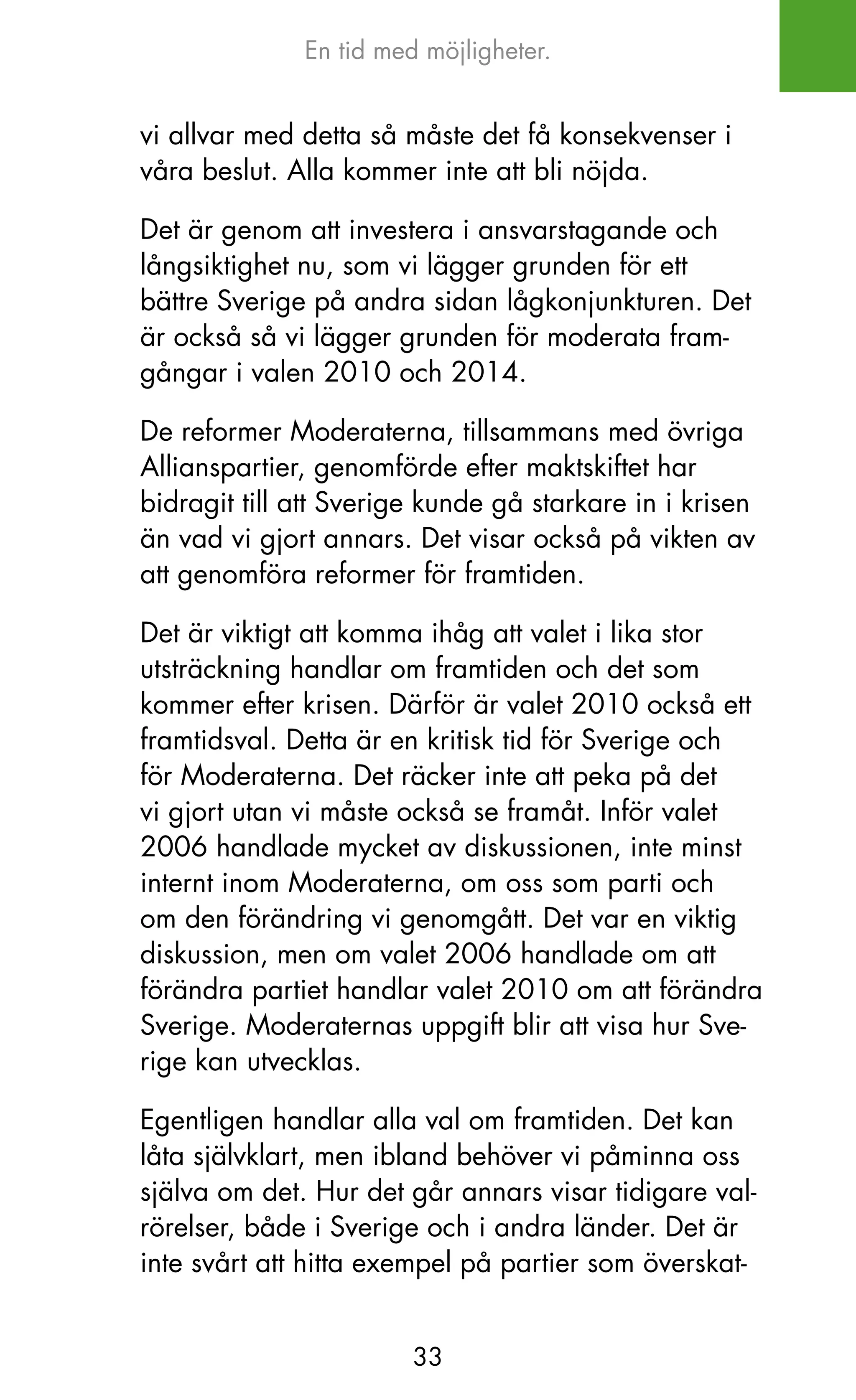En tid med möjligheter.


vi allvar med detta så måste det få konsekvenser i
våra beslut. Alla kommer inte att bli nöjda.

Det är genom att investera i ansvarstagande och
långsiktighet nu, som vi lägger grunden för ett
bättre Sverige på andra sidan lågkonjunkturen. Det
är också så vi lägger grunden för moderata fram-
gångar i valen 2010 och 2014.

De reformer Moderaterna, tillsammans med övriga
Allianspartier, genomförde efter maktskiftet har
bidragit till att Sverige kunde gå starkare in i krisen
än vad vi gjort annars. Det visar också på vikten av
att genomföra reformer för framtiden.

Det är viktigt att komma ihåg att valet i lika stor
utsträckning handlar om framtiden och det som
kommer efter krisen. Därför är valet 2010 också ett
framtidsval. Detta är en kritisk tid för Sverige och
för Moderaterna. Det räcker inte att peka på det
vi gjort utan vi måste också se framåt. Inför valet
2006 handlade mycket av diskussionen, inte minst
internt inom Moderaterna, om oss som parti och
om den förändring vi genomgått. Det var en viktig
diskussion, men om valet 2006 handlade om att
förändra partiet handlar valet 2010 om att förändra
Sverige. Moderaternas uppgift blir att visa hur Sve-
rige kan utvecklas.

Egentligen handlar alla val om framtiden. Det kan
låta självklart, men ibland behöver vi påminna oss
själva om det. Hur det går annars visar tidigare val-
rörelser, både i Sverige och i andra länder. Det är
inte svårt att hitta exempel på partier som överskat-


                        33
 