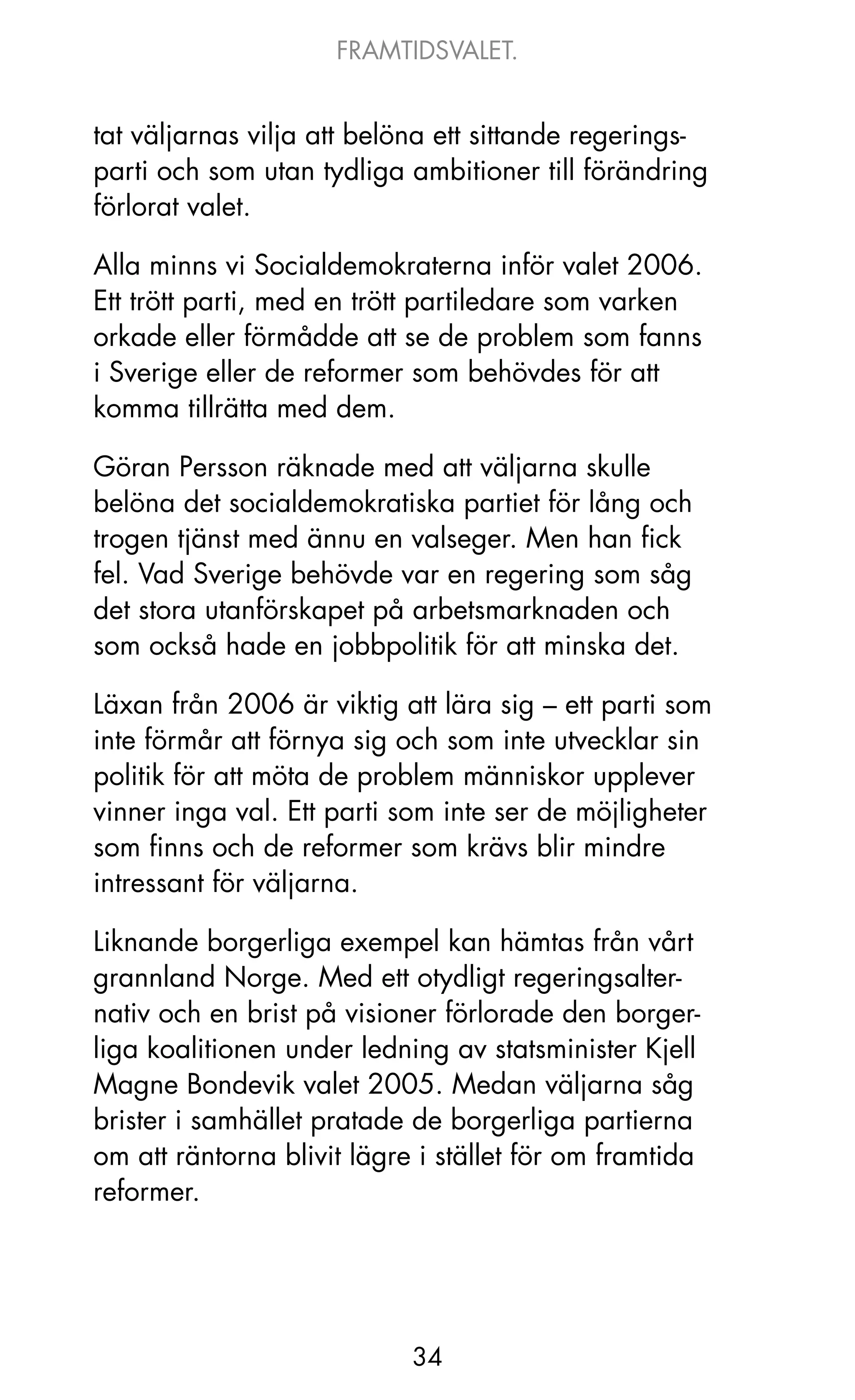 FRAMTIDSVALET.


tat väljarnas vilja att belöna ett sittande regerings-
parti och som utan tydliga ambitioner till förändring
förlorat valet.

Alla minns vi Socialdemokraterna inför valet 2006.
Ett trött parti, med en trött partiledare som varken
orkade eller förmådde att se de problem som fanns
i Sverige eller de reformer som behövdes för att
komma tillrätta med dem.

Göran Persson räknade med att väljarna skulle
belöna det socialdemokratiska partiet för lång och
trogen tjänst med ännu en valseger. Men han fick
fel. Vad Sverige behövde var en regering som såg
det stora utanförskapet på arbetsmarknaden och
som också hade en jobbpolitik för att minska det.

Läxan från 2006 är viktig att lära sig – ett parti som
inte förmår att förnya sig och som inte utvecklar sin
politik för att möta de problem människor upplever
vinner inga val. Ett parti som inte ser de möjligheter
som finns och de reformer som krävs blir mindre
intressant för väljarna.

Liknande borgerliga exempel kan hämtas från vårt
grannland Norge. Med ett otydligt regeringsalter-
nativ och en brist på visioner förlorade den borger-
liga koalitionen under ledning av statsminister kjell
Magne Bondevik valet 2005. Medan väljarna såg
brister i samhället pratade de borgerliga partierna
om att räntorna blivit lägre i stället för om framtida
reformer.




                            34
 