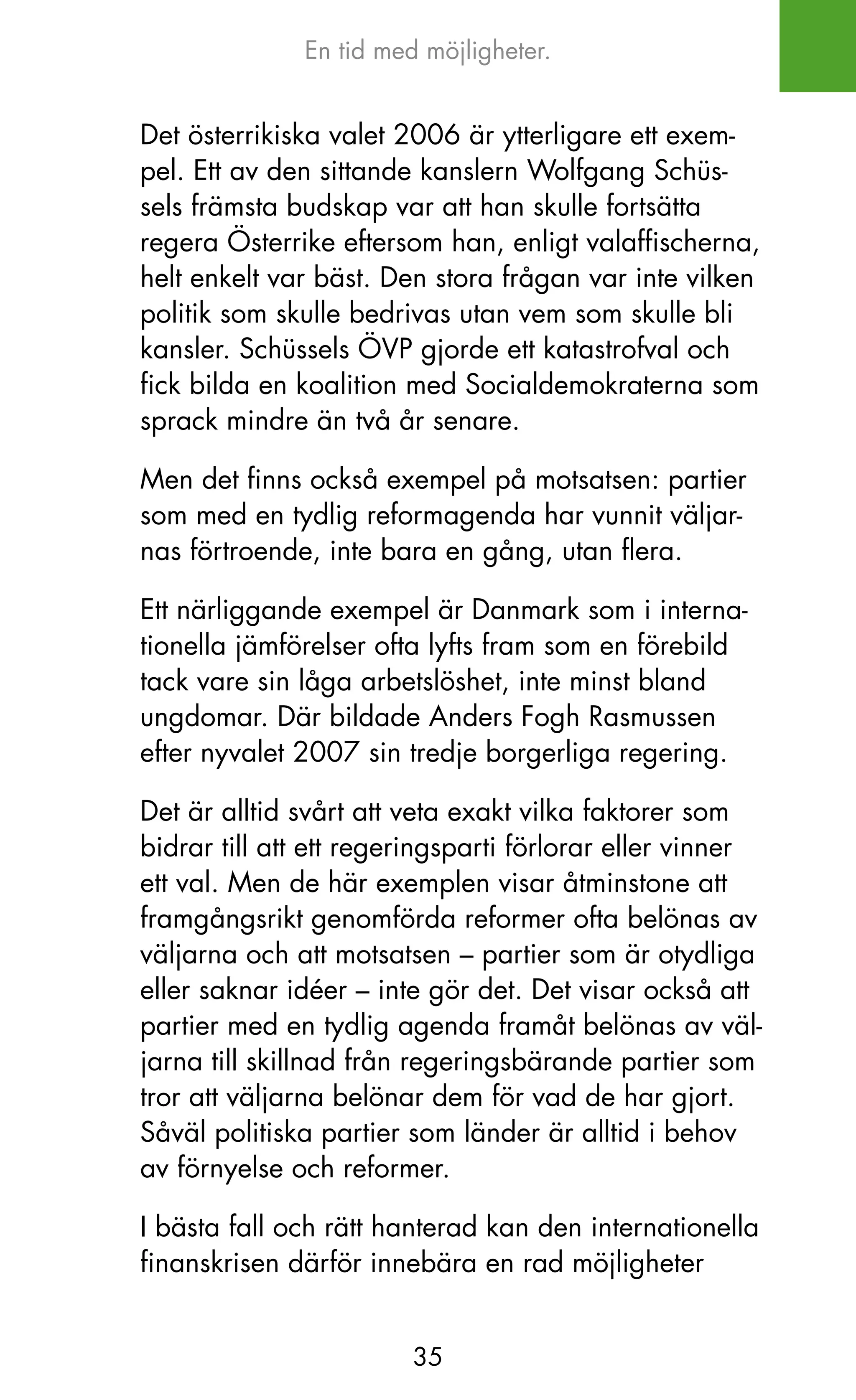 En tid med möjligheter.


Det österrikiska valet 2006 är ytterligare ett exem-
pel. Ett av den sittande kanslern Wolfgang Schüs-
sels främsta budskap var att han skulle fortsätta
regera Österrike eftersom han, enligt valaffischerna,
helt enkelt var bäst. Den stora frågan var inte vilken
politik som skulle bedrivas utan vem som skulle bli
kansler. Schüssels ÖVP gjorde ett katastrofval och
fick bilda en koalition med Socialdemokraterna som
sprack mindre än två år senare.

Men det finns också exempel på motsatsen: partier
som med en tydlig reformagenda har vunnit väljar-
nas förtroende, inte bara en gång, utan flera.

Ett närliggande exempel är Danmark som i interna-
tionella jämförelser ofta lyfts fram som en förebild
tack vare sin låga arbetslöshet, inte minst bland
ungdomar. Där bildade Anders Fogh Rasmussen
efter nyvalet 2007 sin tredje borgerliga regering.

Det är alltid svårt att veta exakt vilka faktorer som
bidrar till att ett regeringsparti förlorar eller vinner
ett val. Men de här exemplen visar åtminstone att
framgångsrikt genomförda reformer ofta belönas av
väljarna och att motsatsen – partier som är otydliga
eller saknar idéer – inte gör det. Det visar också att
partier med en tydlig agenda framåt belönas av väl-
jarna till skillnad från regeringsbärande partier som
tror att väljarna belönar dem för vad de har gjort.
Såväl politiska partier som länder är alltid i behov
av förnyelse och reformer.

I bästa fall och rätt hanterad kan den internationella
finanskrisen därför innebära en rad möjligheter


                        35
 