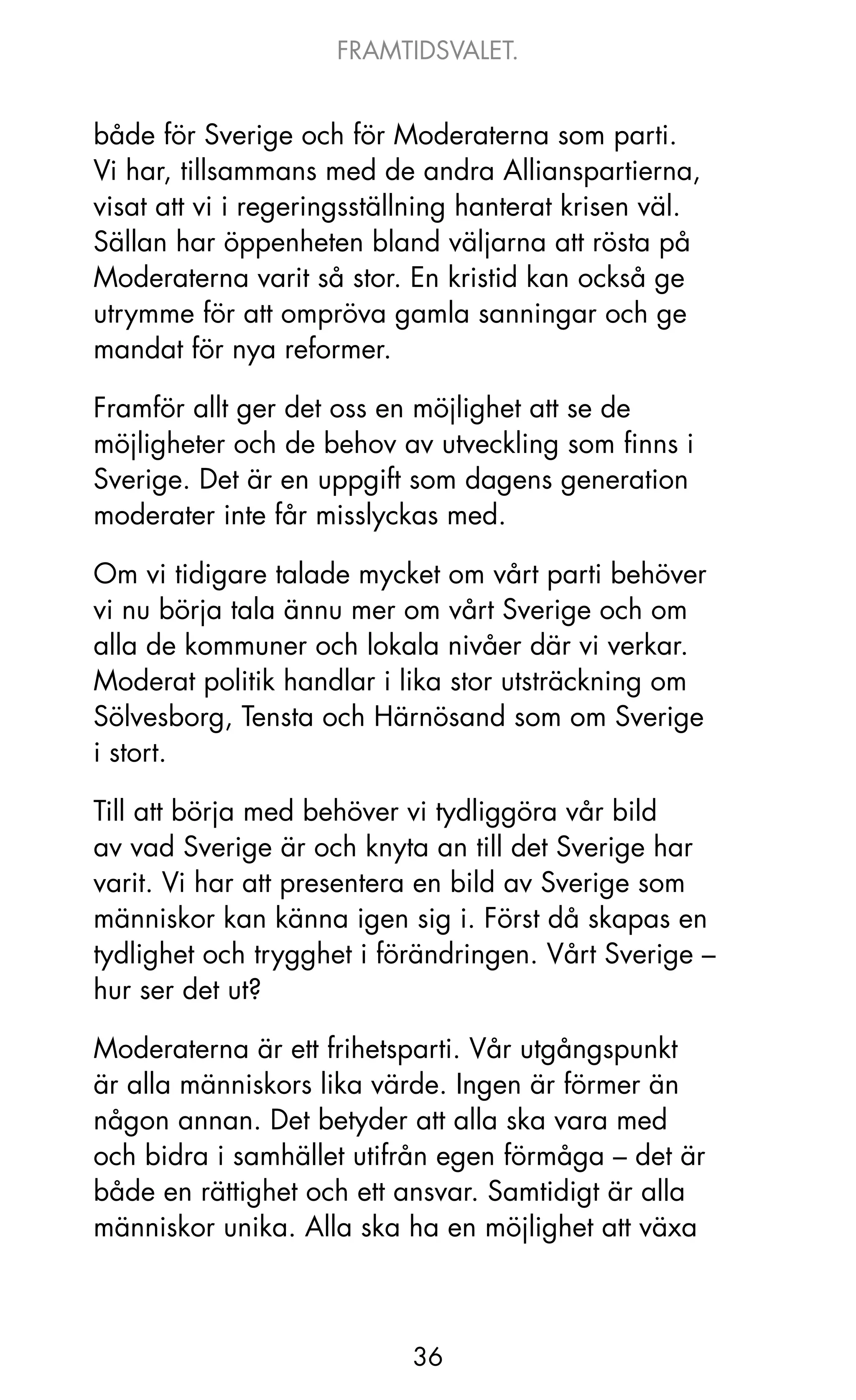 FRAMTIDSVALET.


både för Sverige och för Moderaterna som parti.
Vi har, tillsammans med de andra Allianspartierna,
visat att vi i regeringsställning hanterat krisen väl.
Sällan har öppenheten bland väljarna att rösta på
Moderaterna varit så stor. En kristid kan också ge
utrymme för att ompröva gamla sanningar och ge
mandat för nya reformer.

Framför allt ger det oss en möjlighet att se de
möjligheter och de behov av utveckling som finns i
Sverige. Det är en uppgift som dagens generation
moderater inte får misslyckas med.

om vi tidigare talade mycket om vårt parti behöver
vi nu börja tala ännu mer om vårt Sverige och om
alla de kommuner och lokala nivåer där vi verkar.
Moderat politik handlar i lika stor utsträckning om
Sölvesborg, Tensta och Härnösand som om Sverige
i stort.

Till att börja med behöver vi tydliggöra vår bild
av vad Sverige är och knyta an till det Sverige har
varit. Vi har att presentera en bild av Sverige som
människor kan känna igen sig i. Först då skapas en
tydlighet och trygghet i förändringen. Vårt Sverige –
hur ser det ut?

Moderaterna är ett frihetsparti. Vår utgångspunkt
är alla människors lika värde. Ingen är förmer än
någon annan. Det betyder att alla ska vara med
och bidra i samhället utifrån egen förmåga – det är
både en rättighet och ett ansvar. Samtidigt är alla
människor unika. Alla ska ha en möjlighet att växa



                            36
 