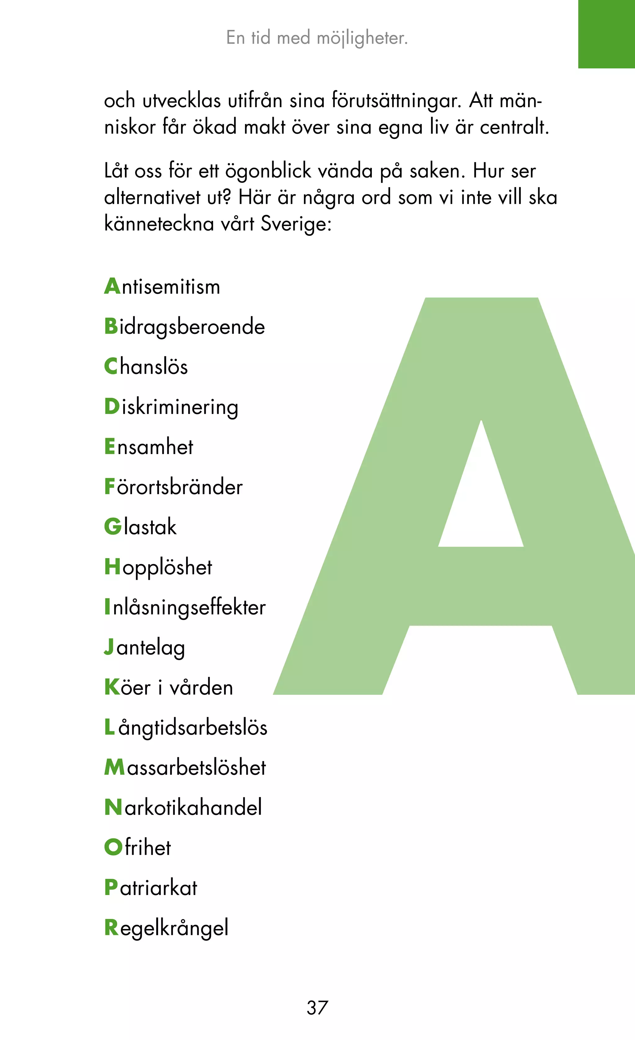 En tid med möjligheter.


och utvecklas utifrån sina förutsättningar. Att män-
niskor får ökad makt över sina egna liv är centralt.

Låt oss för ett ögonblick vända på saken. Hur ser
alternativet ut? Här är några ord som vi inte vill ska
känneteckna vårt Sverige:


Antisemitism
Bidragsberoende
Chanslös
Diskriminering
Ensamhet
Förortsbränder
Glastak
Hopplöshet
Inlåsningseffekter
Jantelag
Köer i vården
L ångtidsarbetslös
Massarbetslöshet
Narkotikahandel
Ofrihet
Patriarkat
Regelkrångel


                         37
 