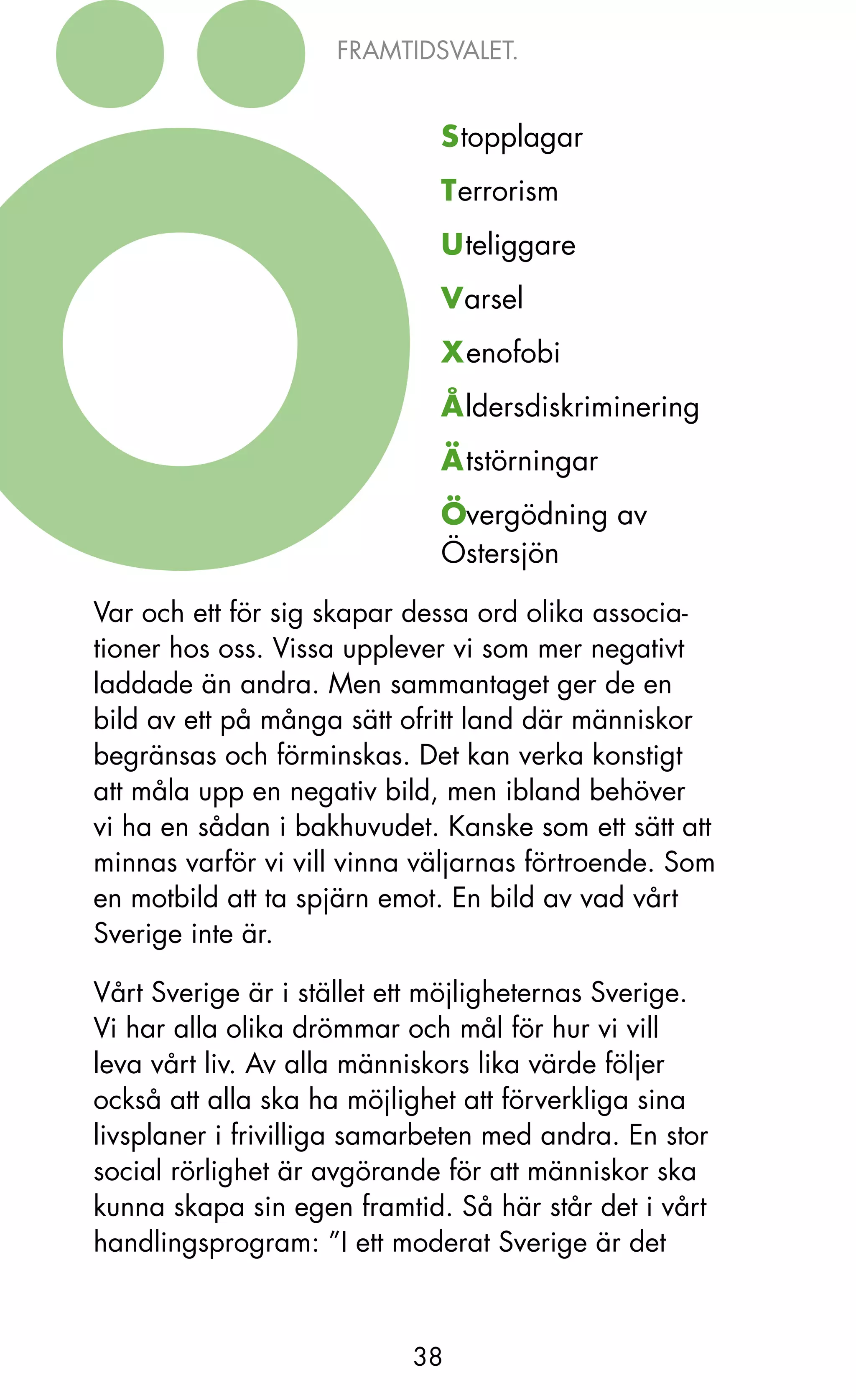 FRAMTIDSVALET.


                             Stopplagar
                             Terrorism
                             Uteliggare
                             Varsel
                             Xenofobi
                             Åldersdiskriminering
                             Ätstörningar
                             Övergödning av
                             Östersjön

Var och ett för sig skapar dessa ord olika associa-
tioner hos oss. Vissa upplever vi som mer negativt
laddade än andra. Men sammantaget ger de en
bild av ett på många sätt ofritt land där människor
begränsas och förminskas. Det kan verka konstigt
att måla upp en negativ bild, men ibland behöver
vi ha en sådan i bakhuvudet. kanske som ett sätt att
minnas varför vi vill vinna väljarnas förtroende. Som
en motbild att ta spjärn emot. En bild av vad vårt
Sverige inte är.

Vårt Sverige är i stället ett möjligheternas Sverige.
Vi har alla olika drömmar och mål för hur vi vill
leva vårt liv. Av alla människors lika värde följer
också att alla ska ha möjlighet att förverkliga sina
livsplaner i frivilliga samarbeten med andra. En stor
social rörlighet är avgörande för att människor ska
kunna skapa sin egen framtid. Så här står det i vårt
handlingsprogram: ”I ett moderat Sverige är det



                           38
 