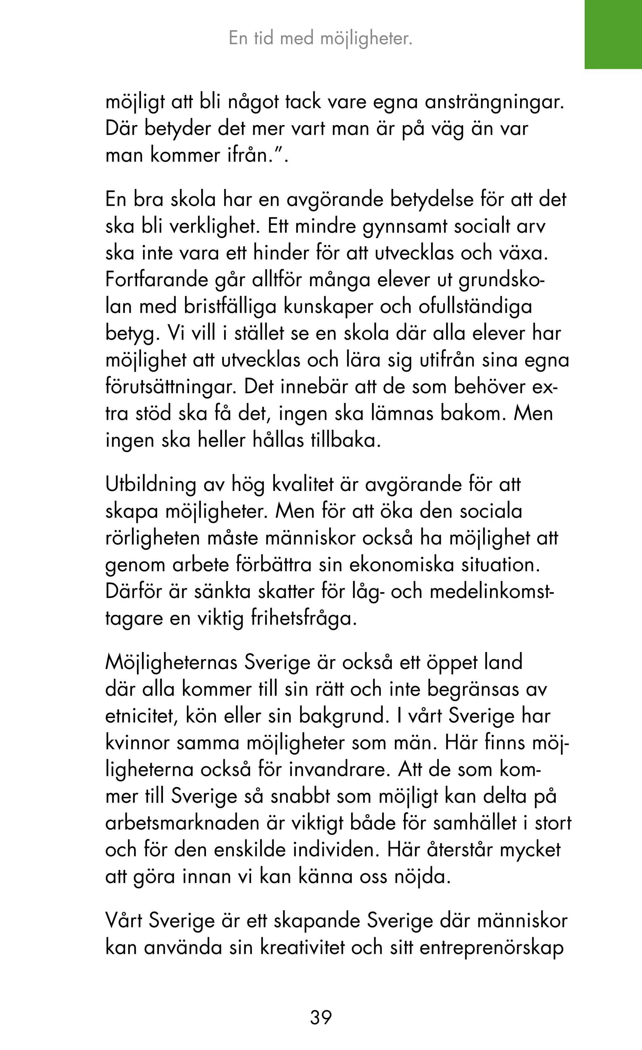 En tid med möjligheter.


möjligt att bli något tack vare egna ansträngningar.
Där betyder det mer vart man är på väg än var
man kommer ifrån.”.

En bra skola har en avgörande betydelse för att det
ska bli verklighet. Ett mindre gynnsamt socialt arv
ska inte vara ett hinder för att utvecklas och växa.
Fortfarande går alltför många elever ut grundsko-
lan med bristfälliga kunskaper och ofullständiga
betyg. Vi vill i stället se en skola där alla elever har
möjlighet att utvecklas och lära sig utifrån sina egna
förutsättningar. Det innebär att de som behöver ex-
tra stöd ska få det, ingen ska lämnas bakom. Men
ingen ska heller hållas tillbaka.

Utbildning av hög kvalitet är avgörande för att
skapa möjligheter. Men för att öka den sociala
rörligheten måste människor också ha möjlighet att
genom arbete förbättra sin ekonomiska situation.
Därför är sänkta skatter för låg- och medelinkomst-
tagare en viktig frihetsfråga.

Möjligheternas Sverige är också ett öppet land
där alla kommer till sin rätt och inte begränsas av
etnicitet, kön eller sin bakgrund. I vårt Sverige har
kvinnor samma möjligheter som män. Här finns möj-
ligheterna också för invandrare. Att de som kom-
mer till Sverige så snabbt som möjligt kan delta på
arbetsmarknaden är viktigt både för samhället i stort
och för den enskilde individen. Här återstår mycket
att göra innan vi kan känna oss nöjda.

Vårt Sverige är ett skapande Sverige där människor
kan använda sin kreativitet och sitt entreprenörskap


                        39
 