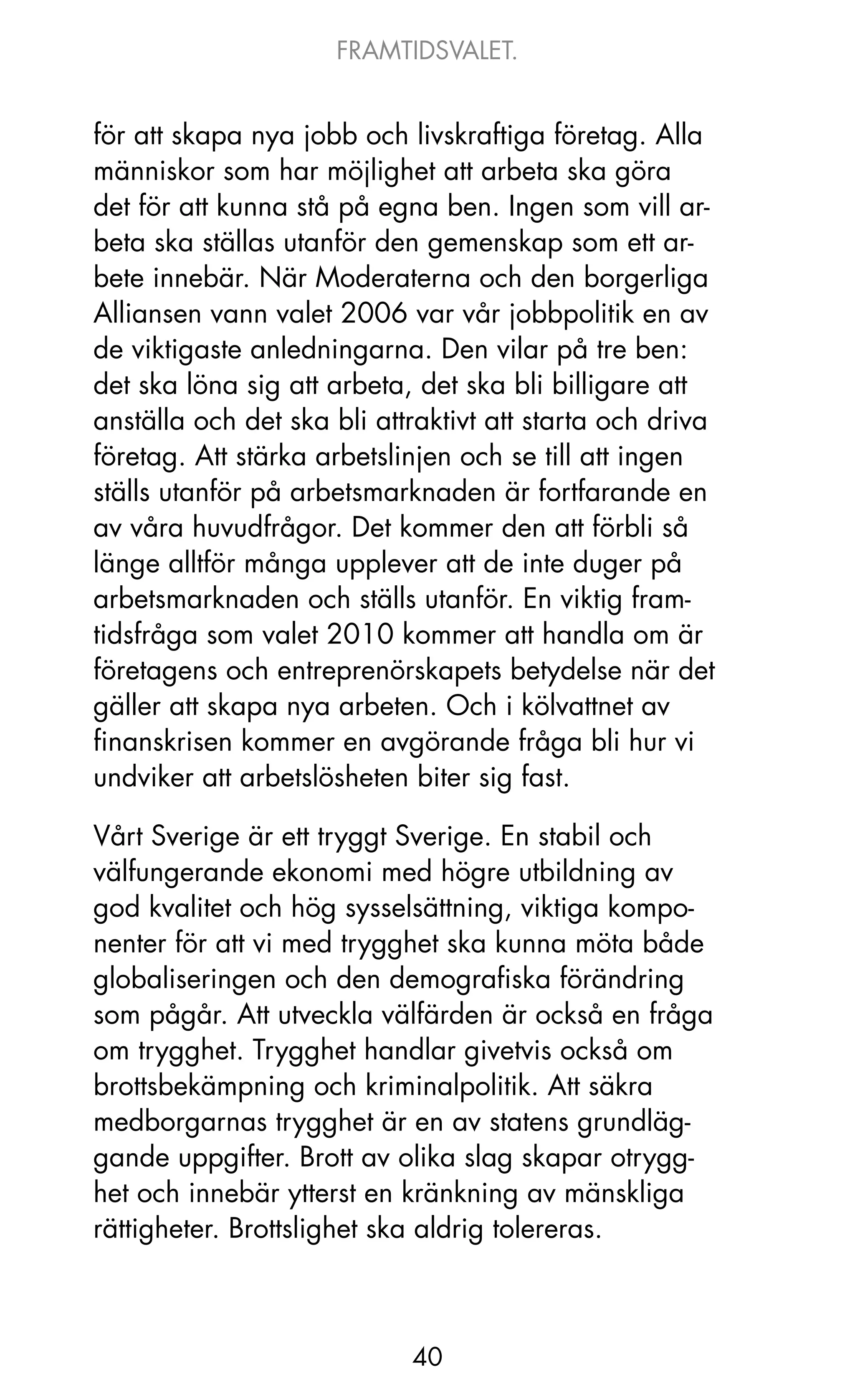 FRAMTIDSVALET.


för att skapa nya jobb och livskraftiga företag. Alla
människor som har möjlighet att arbeta ska göra
det för att kunna stå på egna ben. Ingen som vill ar-
beta ska ställas utanför den gemenskap som ett ar-
bete innebär. När Moderaterna och den borgerliga
Alliansen vann valet 2006 var vår jobbpolitik en av
de viktigaste anledningarna. Den vilar på tre ben:
det ska löna sig att arbeta, det ska bli billigare att
anställa och det ska bli attraktivt att starta och driva
företag. Att stärka arbetslinjen och se till att ingen
ställs utanför på arbetsmarknaden är fortfarande en
av våra huvudfrågor. Det kommer den att förbli så
länge alltför många upplever att de inte duger på
arbetsmarknaden och ställs utanför. En viktig fram-
tidsfråga som valet 2010 kommer att handla om är
företagens och entreprenörskapets betydelse när det
gäller att skapa nya arbeten. och i kölvattnet av
finanskrisen kommer en avgörande fråga bli hur vi
undviker att arbetslösheten biter sig fast.

Vårt Sverige är ett tryggt Sverige. En stabil och
välfungerande ekonomi med högre utbildning av
god kvalitet och hög sysselsättning, viktiga kompo-
nenter för att vi med trygghet ska kunna möta både
globaliseringen och den demografiska förändring
som pågår. Att utveckla välfärden är också en fråga
om trygghet. Trygghet handlar givetvis också om
brottsbekämpning och kriminalpolitik. Att säkra
medborgarnas trygghet är en av statens grundläg-
gande uppgifter. Brott av olika slag skapar otrygg-
het och innebär ytterst en kränkning av mänskliga
rättigheter. Brottslighet ska aldrig tolereras.



                            40
 