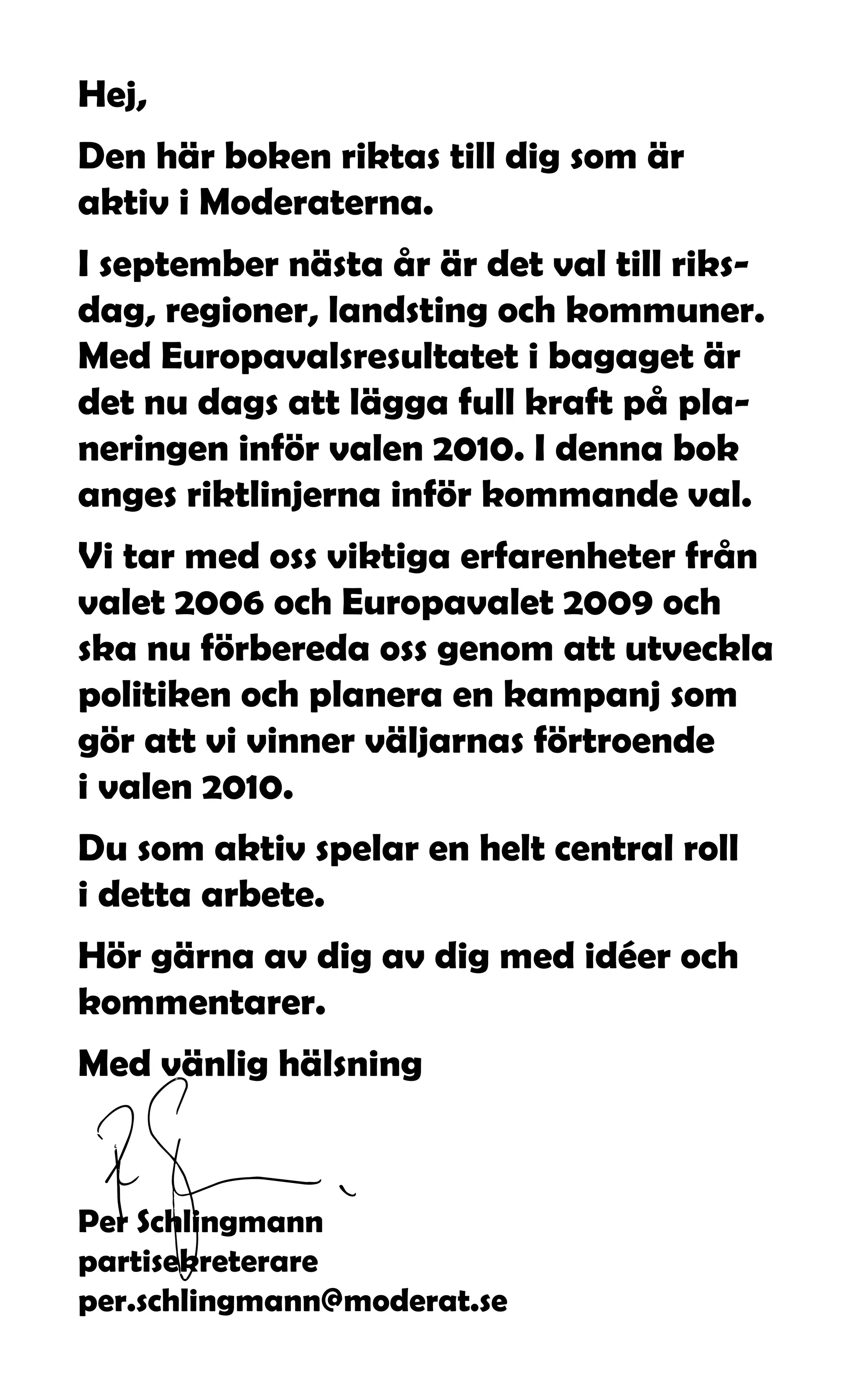 Hej,
Den här boken riktas till dig som är
aktiv i Moderaterna.
I september nästa år är det val till riks-
dag, regioner, landsting och kommuner.
Med Europavalsresultatet i bagaget är
det nu dags att lägga full kraft på pla-
neringen inför valen 2010. I denna bok
anges riktlinjerna inför kommande val.
Vi tar med oss viktiga erfarenheter från
valet 2006 och Europavalet 2009 och
ska nu förbereda oss genom att utveckla
politiken och planera en kampanj som
gör att vi vinner väljarnas förtroende
i valen 2010.
Du som aktiv spelar en helt central roll
i detta arbete.
Hör gärna av dig av dig med idéer och
kommentarer.
Med vänlig hälsning



Per Schlingmann
partisekreterare
per.schlingmann@moderat.se
 