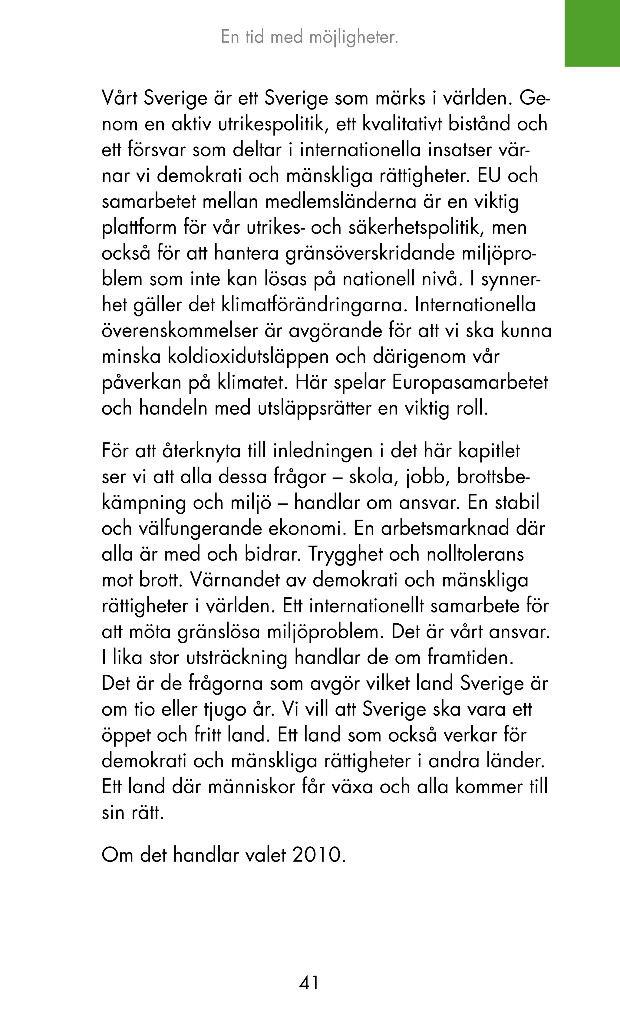 En tid med möjligheter.


Vårt Sverige är ett Sverige som märks i världen. Ge-
nom en aktiv utrikespolitik, ett kvalitativt bistånd och
ett försvar som deltar i internationella insatser vär-
nar vi demokrati och mänskliga rättigheter. EU och
samarbetet mellan medlemsländerna är en viktig
plattform för vår utrikes- och säkerhetspolitik, men
också för att hantera gränsöverskridande miljöpro-
blem som inte kan lösas på nationell nivå. I synner-
het gäller det klimatförändringarna. Internationella
överenskommelser är avgörande för att vi ska kunna
minska koldioxidutsläppen och därigenom vår
påverkan på klimatet. Här spelar Europasamarbetet
och handeln med utsläppsrätter en viktig roll.

För att återknyta till inledningen i det här kapitlet
ser vi att alla dessa frågor – skola, jobb, brottsbe-
kämpning och miljö – handlar om ansvar. En stabil
och välfungerande ekonomi. En arbetsmarknad där
alla är med och bidrar. Trygghet och nolltolerans
mot brott. Värnandet av demokrati och mänskliga
rättigheter i världen. Ett internationellt samarbete för
att möta gränslösa miljöproblem. Det är vårt ansvar.
I lika stor utsträckning handlar de om framtiden.
Det är de frågorna som avgör vilket land Sverige är
om tio eller tjugo år. Vi vill att Sverige ska vara ett
öppet och fritt land. Ett land som också verkar för
demokrati och mänskliga rättigheter i andra länder.
Ett land där människor får växa och alla kommer till
sin rätt.

om det handlar valet 2010.




                        41
 