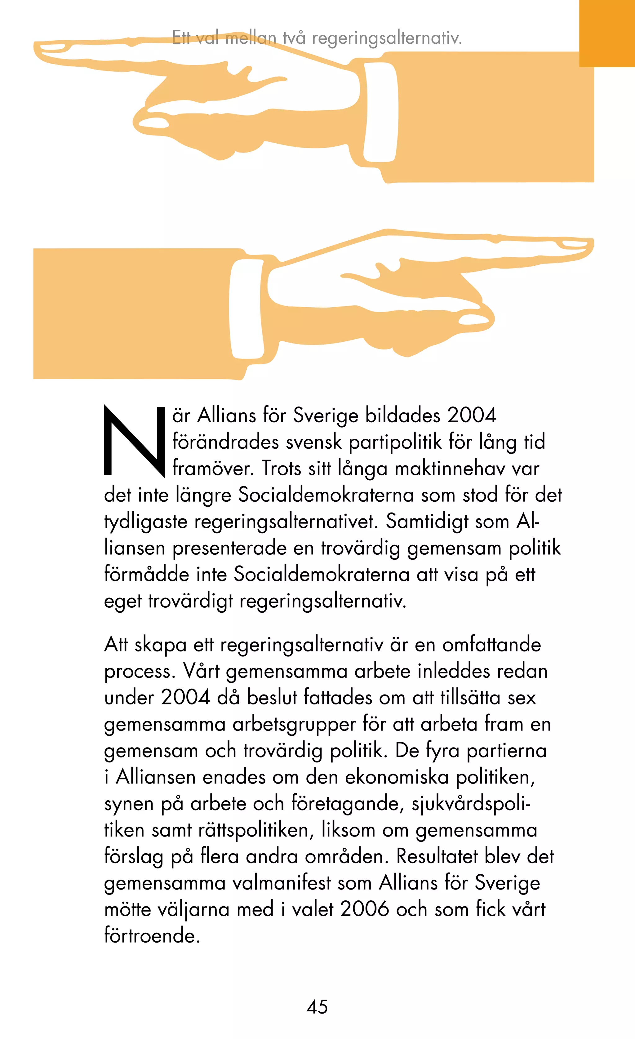 Ett val mellan två regeringsalternativ.




N
         är Allians för Sverige bildades 2004
         förändrades svensk partipolitik för lång tid
         framöver. Trots sitt långa maktinnehav var
det inte längre Socialdemokraterna som stod för det
tydligaste regeringsalternativet. Samtidigt som Al-
liansen presenterade en trovärdig gemensam politik
förmådde inte Socialdemokraterna att visa på ett
eget trovärdigt regeringsalternativ.

Att skapa ett regeringsalternativ är en omfattande
process. Vårt gemensamma arbete inleddes redan
under 2004 då beslut fattades om att tillsätta sex
gemensamma arbetsgrupper för att arbeta fram en
gemensam och trovärdig politik. De fyra partierna
i Alliansen enades om den ekonomiska politiken,
synen på arbete och företagande, sjukvårdspoli-
tiken samt rättspolitiken, liksom om gemensamma
förslag på flera andra områden. Resultatet blev det
gemensamma valmanifest som Allians för Sverige
mötte väljarna med i valet 2006 och som fick vårt
förtroende.


                        45
 