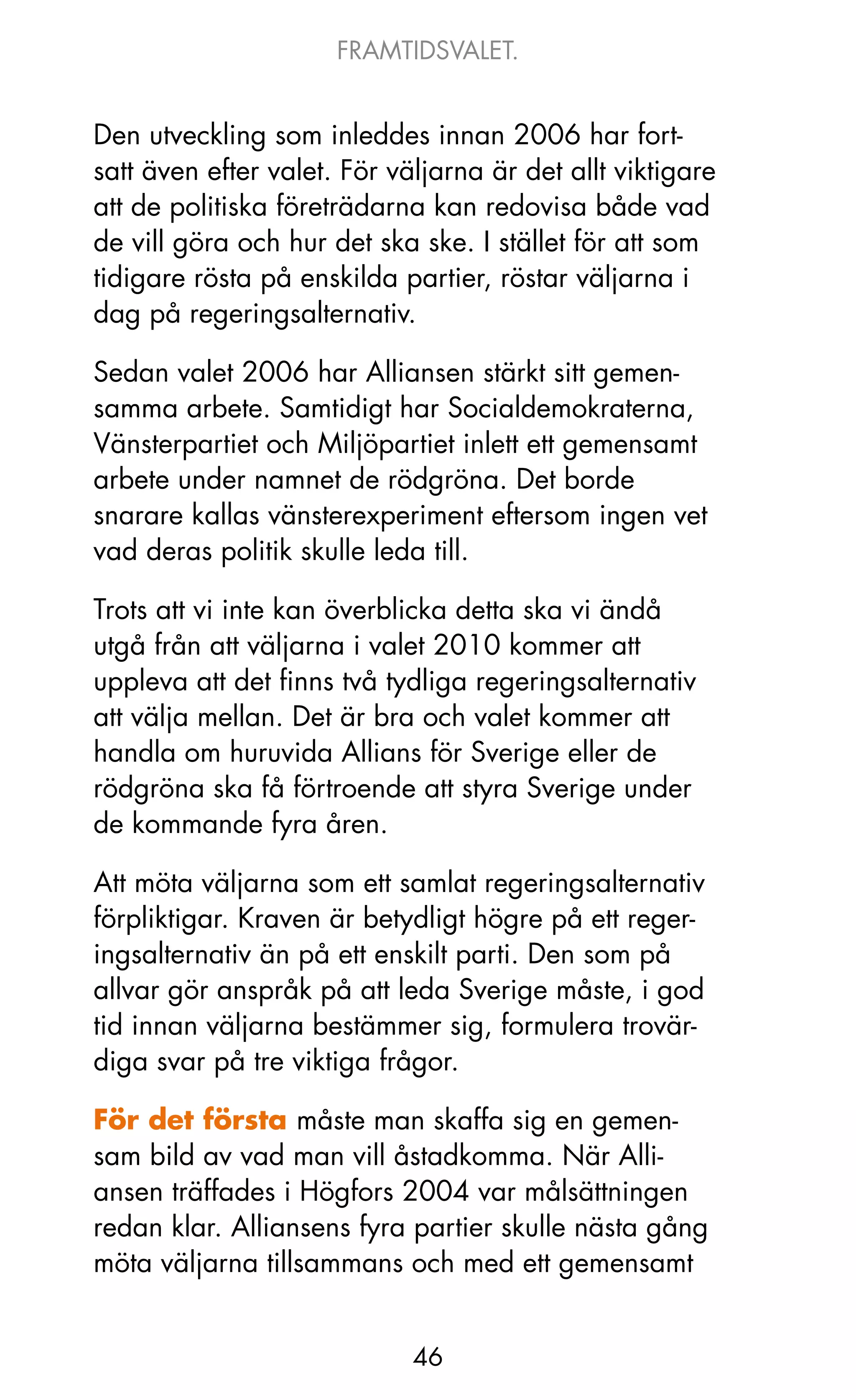 FRAMTIDSVALET.


Den utveckling som inleddes innan 2006 har fort-
satt även efter valet. För väljarna är det allt viktigare
att de politiska företrädarna kan redovisa både vad
de vill göra och hur det ska ske. I stället för att som
tidigare rösta på enskilda partier, röstar väljarna i
dag på regeringsalternativ.

Sedan valet 2006 har Alliansen stärkt sitt gemen-
samma arbete. Samtidigt har Socialdemokraterna,
Vänsterpartiet och Miljöpartiet inlett ett gemensamt
arbete under namnet de rödgröna. Det borde
snarare kallas vänsterexperiment eftersom ingen vet
vad deras politik skulle leda till.

Trots att vi inte kan överblicka detta ska vi ändå
utgå från att väljarna i valet 2010 kommer att
uppleva att det finns två tydliga regeringsalternativ
att välja mellan. Det är bra och valet kommer att
handla om huruvida Allians för Sverige eller de
rödgröna ska få förtroende att styra Sverige under
de kommande fyra åren.

Att möta väljarna som ett samlat regeringsalternativ
förpliktigar. kraven är betydligt högre på ett reger-
ingsalternativ än på ett enskilt parti. Den som på
allvar gör anspråk på att leda Sverige måste, i god
tid innan väljarna bestämmer sig, formulera trovär-
diga svar på tre viktiga frågor.

För det första måste man skaffa sig en gemen-
sam bild av vad man vill åstadkomma. När Alli-
ansen träffades i Högfors 2004 var målsättningen
redan klar. Alliansens fyra partier skulle nästa gång
möta väljarna tillsammans och med ett gemensamt


                             46
 