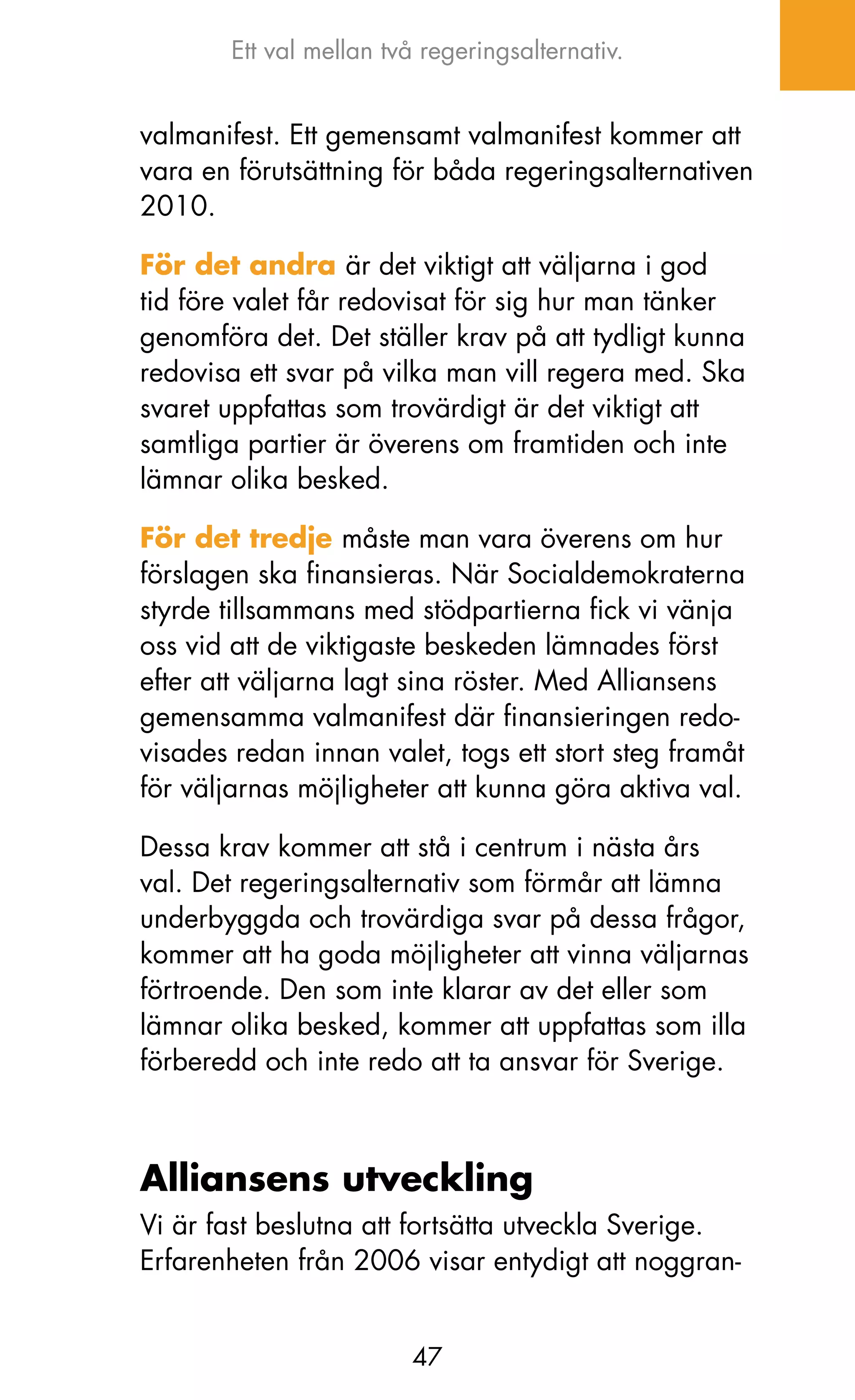Ett val mellan två regeringsalternativ.


valmanifest. Ett gemensamt valmanifest kommer att
vara en förutsättning för båda regeringsalternativen
2010.

För det andra är det viktigt att väljarna i god
tid före valet får redovisat för sig hur man tänker
genomföra det. Det ställer krav på att tydligt kunna
redovisa ett svar på vilka man vill regera med. Ska
svaret uppfattas som trovärdigt är det viktigt att
samtliga partier är överens om framtiden och inte
lämnar olika besked.

För det tredje måste man vara överens om hur
förslagen ska finansieras. När Socialdemokraterna
styrde tillsammans med stödpartierna fick vi vänja
oss vid att de viktigaste beskeden lämnades först
efter att väljarna lagt sina röster. Med Alliansens
gemensamma valmanifest där finansieringen redo-
visades redan innan valet, togs ett stort steg framåt
för väljarnas möjligheter att kunna göra aktiva val.

Dessa krav kommer att stå i centrum i nästa års
val. Det regeringsalternativ som förmår att lämna
underbyggda och trovärdiga svar på dessa frågor,
kommer att ha goda möjligheter att vinna väljarnas
förtroende. Den som inte klarar av det eller som
lämnar olika besked, kommer att uppfattas som illa
förberedd och inte redo att ta ansvar för Sverige.



Alliansens utveckling
Vi är fast beslutna att fortsätta utveckla Sverige.
Erfarenheten från 2006 visar entydigt att noggran-


                         47
 