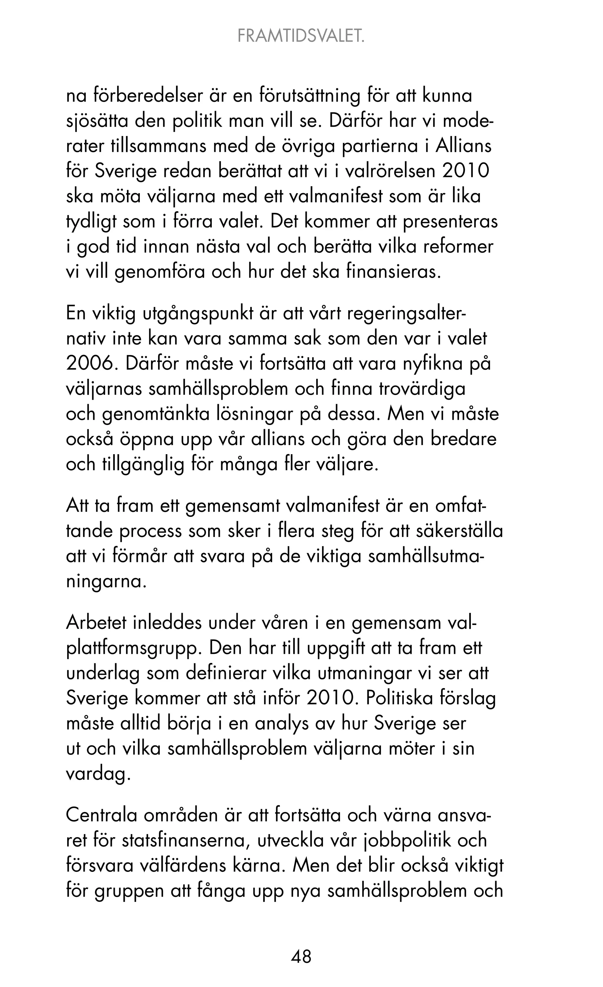 FRAMTIDSVALET.


na förberedelser är en förutsättning för att kunna
sjösätta den politik man vill se. Därför har vi mode-
rater tillsammans med de övriga partierna i Allians
för Sverige redan berättat att vi i valrörelsen 2010
ska möta väljarna med ett valmanifest som är lika
tydligt som i förra valet. Det kommer att presenteras
i god tid innan nästa val och berätta vilka reformer
vi vill genomföra och hur det ska finansieras.

En viktig utgångspunkt är att vårt regeringsalter-
nativ inte kan vara samma sak som den var i valet
2006. Därför måste vi fortsätta att vara nyfikna på
väljarnas samhällsproblem och finna trovärdiga
och genomtänkta lösningar på dessa. Men vi måste
också öppna upp vår allians och göra den bredare
och tillgänglig för många fler väljare.

Att ta fram ett gemensamt valmanifest är en omfat-
tande process som sker i flera steg för att säkerställa
att vi förmår att svara på de viktiga samhällsutma-
ningarna.

Arbetet inleddes under våren i en gemensam val-
plattformsgrupp. Den har till uppgift att ta fram ett
underlag som definierar vilka utmaningar vi ser att
Sverige kommer att stå inför 2010. Politiska förslag
måste alltid börja i en analys av hur Sverige ser
ut och vilka samhällsproblem väljarna möter i sin
vardag.

Centrala områden är att fortsätta och värna ansva-
ret för statsfinanserna, utveckla vår jobbpolitik och
försvara välfärdens kärna. Men det blir också viktigt
för gruppen att fånga upp nya samhällsproblem och


                            48
 