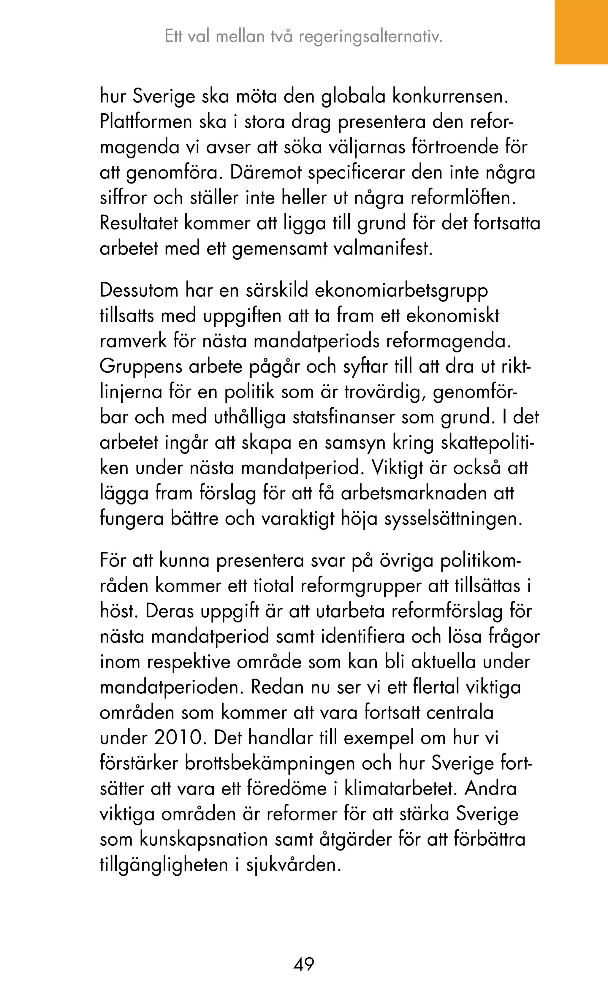 Ett val mellan två regeringsalternativ.


hur Sverige ska möta den globala konkurrensen.
Plattformen ska i stora drag presentera den refor-
magenda vi avser att söka väljarnas förtroende för
att genomföra. Däremot specificerar den inte några
siffror och ställer inte heller ut några reformlöften.
Resultatet kommer att ligga till grund för det fortsatta
arbetet med ett gemensamt valmanifest.

Dessutom har en särskild ekonomiarbetsgrupp
tillsatts med uppgiften att ta fram ett ekonomiskt
ramverk för nästa mandatperiods reformagenda.
Gruppens arbete pågår och syftar till att dra ut rikt-
linjerna för en politik som är trovärdig, genomför-
bar och med uthålliga statsfinanser som grund. I det
arbetet ingår att skapa en samsyn kring skattepoliti-
ken under nästa mandatperiod. Viktigt är också att
lägga fram förslag för att få arbetsmarknaden att
fungera bättre och varaktigt höja sysselsättningen.

För att kunna presentera svar på övriga politikom-
råden kommer ett tiotal reformgrupper att tillsättas i
höst. Deras uppgift är att utarbeta reformförslag för
nästa mandatperiod samt identifiera och lösa frågor
inom respektive område som kan bli aktuella under
mandatperioden. Redan nu ser vi ett flertal viktiga
områden som kommer att vara fortsatt centrala
under 2010. Det handlar till exempel om hur vi
förstärker brottsbekämpningen och hur Sverige fort-
sätter att vara ett föredöme i klimatarbetet. Andra
viktiga områden är reformer för att stärka Sverige
som kunskapsnation samt åtgärder för att förbättra
tillgängligheten i sjukvården.




                         49
 