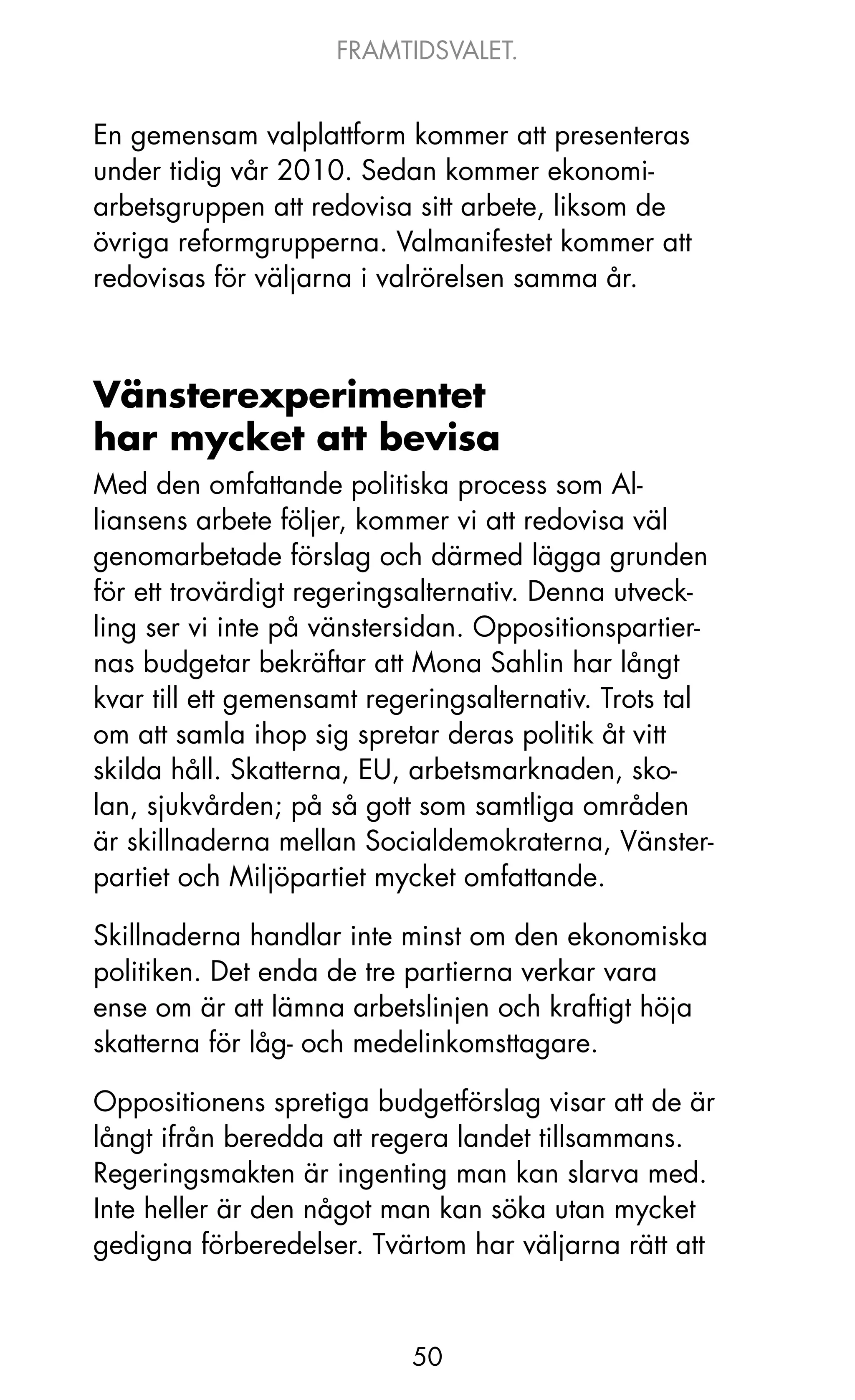 FRAMTIDSVALET.


En gemensam valplattform kommer att presenteras
under tidig vår 2010. Sedan kommer ekonomi-
arbetsgruppen att redovisa sitt arbete, liksom de
övriga reformgrupperna. Valmanifestet kommer att
redovisas för väljarna i valrörelsen samma år.



Vänsterexperimentet
har mycket att bevisa
Med den omfattande politiska process som Al-
liansens arbete följer, kommer vi att redovisa väl
genomarbetade förslag och därmed lägga grunden
för ett trovärdigt regeringsalternativ. Denna utveck-
ling ser vi inte på vänstersidan. oppositionspartier-
nas budgetar bekräftar att Mona Sahlin har långt
kvar till ett gemensamt regeringsalternativ. Trots tal
om att samla ihop sig spretar deras politik åt vitt
skilda håll. Skatterna, EU, arbetsmarknaden, sko-
lan, sjukvården; på så gott som samtliga områden
är skillnaderna mellan Socialdemokraterna, Vänster-
partiet och Miljöpartiet mycket omfattande.

Skillnaderna handlar inte minst om den ekonomiska
politiken. Det enda de tre partierna verkar vara
ense om är att lämna arbetslinjen och kraftigt höja
skatterna för låg- och medelinkomsttagare.

oppositionens spretiga budgetförslag visar att de är
långt ifrån beredda att regera landet tillsammans.
Regeringsmakten är ingenting man kan slarva med.
Inte heller är den något man kan söka utan mycket
gedigna förberedelser. Tvärtom har väljarna rätt att



                           50
 