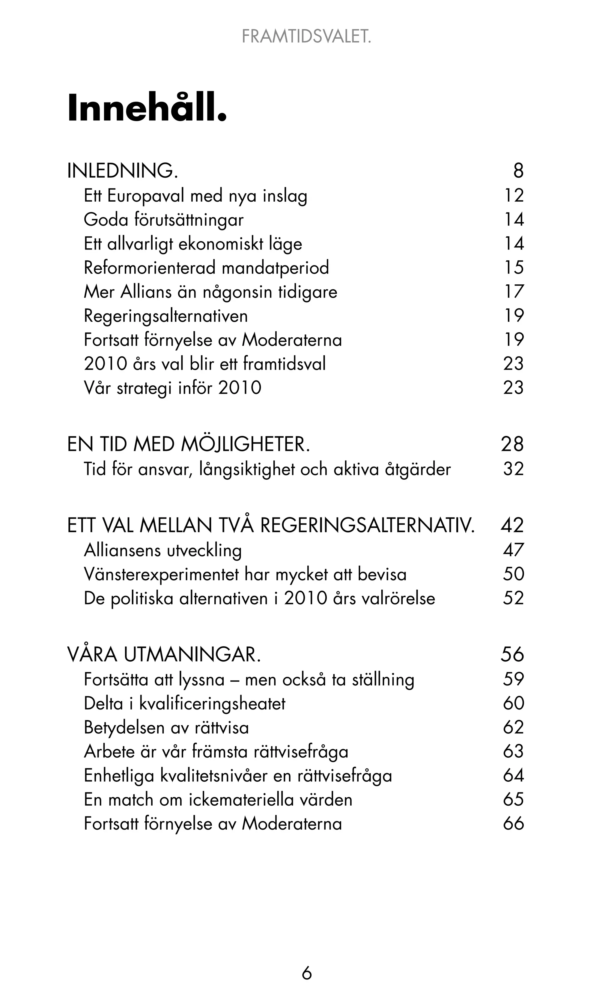 FRAMTIDSVALET.



Innehåll.
INLEDNING.                                            8
 Ett Europaval med nya inslag                        12
 Goda förutsättningar                                14
 Ett allvarligt ekonomiskt läge                      14
 Reformorienterad mandatperiod                       15
 Mer Allians än någonsin tidigare                    17
 Regeringsalternativen                               19
 Fortsatt förnyelse av Moderaterna                   19
 2010 års val blir ett framtidsval                   23
 Vår strategi inför 2010                             23


EN TID MED MÖjLIGHETER.                              28
 Tid för ansvar, långsiktighet och aktiva åtgärder   32


ETT VAL MELLAN TVå REGERINGSALTERNATIV.              42
 Alliansens utveckling                               47
 Vänsterexperimentet har mycket att bevisa           50
 De politiska alternativen i 2010 års valrörelse     52


VåRA UTMANINGAR.                                     56
 Fortsätta att lyssna – men också ta ställning       59
 Delta i kvalificeringsheatet                        60
 Betydelsen av rättvisa                              62
 Arbete är vår främsta rättvisefråga                 63
 Enhetliga kvalitetsnivåer en rättvisefråga          64
 En match om ickemateriella värden                   65
 Fortsatt förnyelse av Moderaterna                   66




                              6
 