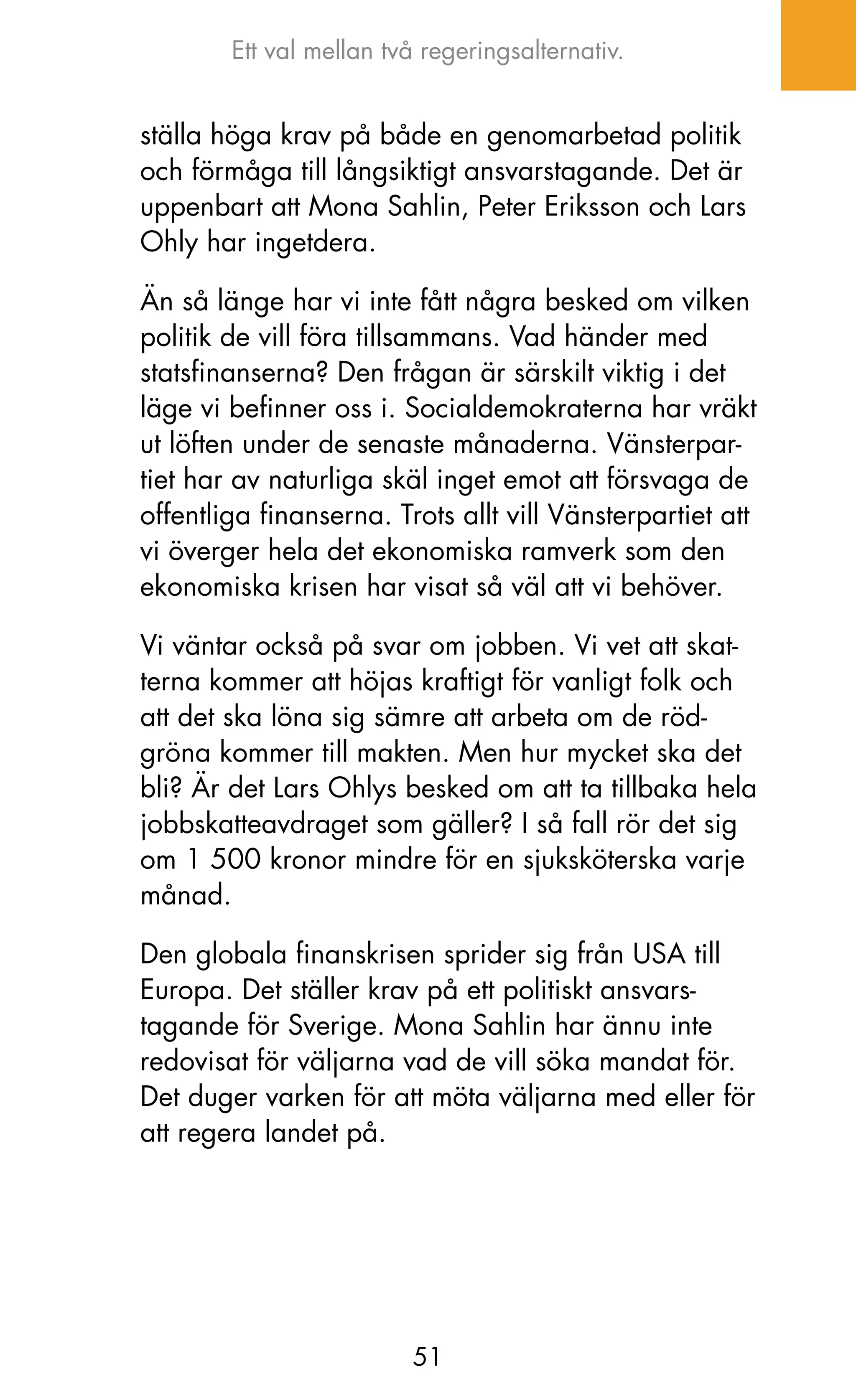 Ett val mellan två regeringsalternativ.


ställa höga krav på både en genomarbetad politik
och förmåga till långsiktigt ansvarstagande. Det är
uppenbart att Mona Sahlin, Peter Eriksson och Lars
ohly har ingetdera.

än så länge har vi inte fått några besked om vilken
politik de vill föra tillsammans. Vad händer med
statsfinanserna? Den frågan är särskilt viktig i det
läge vi befinner oss i. Socialdemokraterna har vräkt
ut löften under de senaste månaderna. Vänsterpar-
tiet har av naturliga skäl inget emot att försvaga de
offentliga finanserna. Trots allt vill Vänsterpartiet att
vi överger hela det ekonomiska ramverk som den
ekonomiska krisen har visat så väl att vi behöver.

Vi väntar också på svar om jobben. Vi vet att skat-
terna kommer att höjas kraftigt för vanligt folk och
att det ska löna sig sämre att arbeta om de röd-
gröna kommer till makten. Men hur mycket ska det
bli? är det Lars ohlys besked om att ta tillbaka hela
jobbskatteavdraget som gäller? I så fall rör det sig
om 1 500 kronor mindre för en sjuksköterska varje
månad.

Den globala finanskrisen sprider sig från USA till
Europa. Det ställer krav på ett politiskt ansvars-
tagande för Sverige. Mona Sahlin har ännu inte
redovisat för väljarna vad de vill söka mandat för.
Det duger varken för att möta väljarna med eller för
att regera landet på.




                         51
 