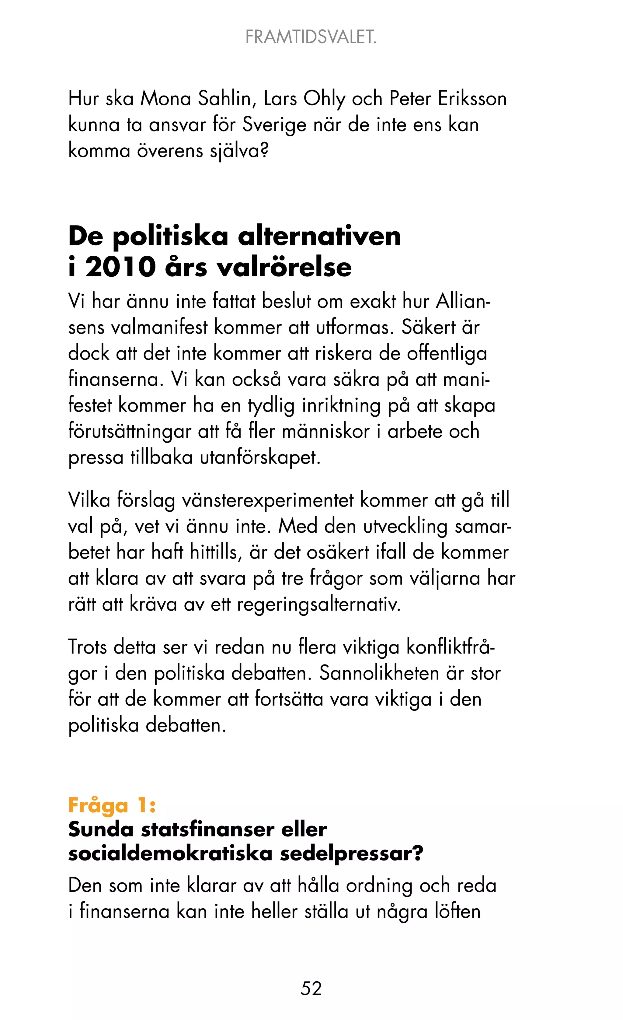 FRAMTIDSVALET.


Hur ska Mona Sahlin, Lars ohly och Peter Eriksson
kunna ta ansvar för Sverige när de inte ens kan
komma överens själva?



De politiska alternativen
i 2010 års valrörelse
Vi har ännu inte fattat beslut om exakt hur Allian-
sens valmanifest kommer att utformas. Säkert är
dock att det inte kommer att riskera de offentliga
finanserna. Vi kan också vara säkra på att mani-
festet kommer ha en tydlig inriktning på att skapa
förutsättningar att få fler människor i arbete och
pressa tillbaka utanförskapet.

Vilka förslag vänsterexperimentet kommer att gå till
val på, vet vi ännu inte. Med den utveckling samar-
betet har haft hittills, är det osäkert ifall de kommer
att klara av att svara på tre frågor som väljarna har
rätt att kräva av ett regeringsalternativ.

Trots detta ser vi redan nu flera viktiga konfliktfrå-
gor i den politiska debatten. Sannolikheten är stor
för att de kommer att fortsätta vara viktiga i den
politiska debatten.



Fråga 1:
Sunda statsfinanser eller
socialdemokratiska sedelpressar?
Den som inte klarar av att hålla ordning och reda
i finanserna kan inte heller ställa ut några löften


                            52
 