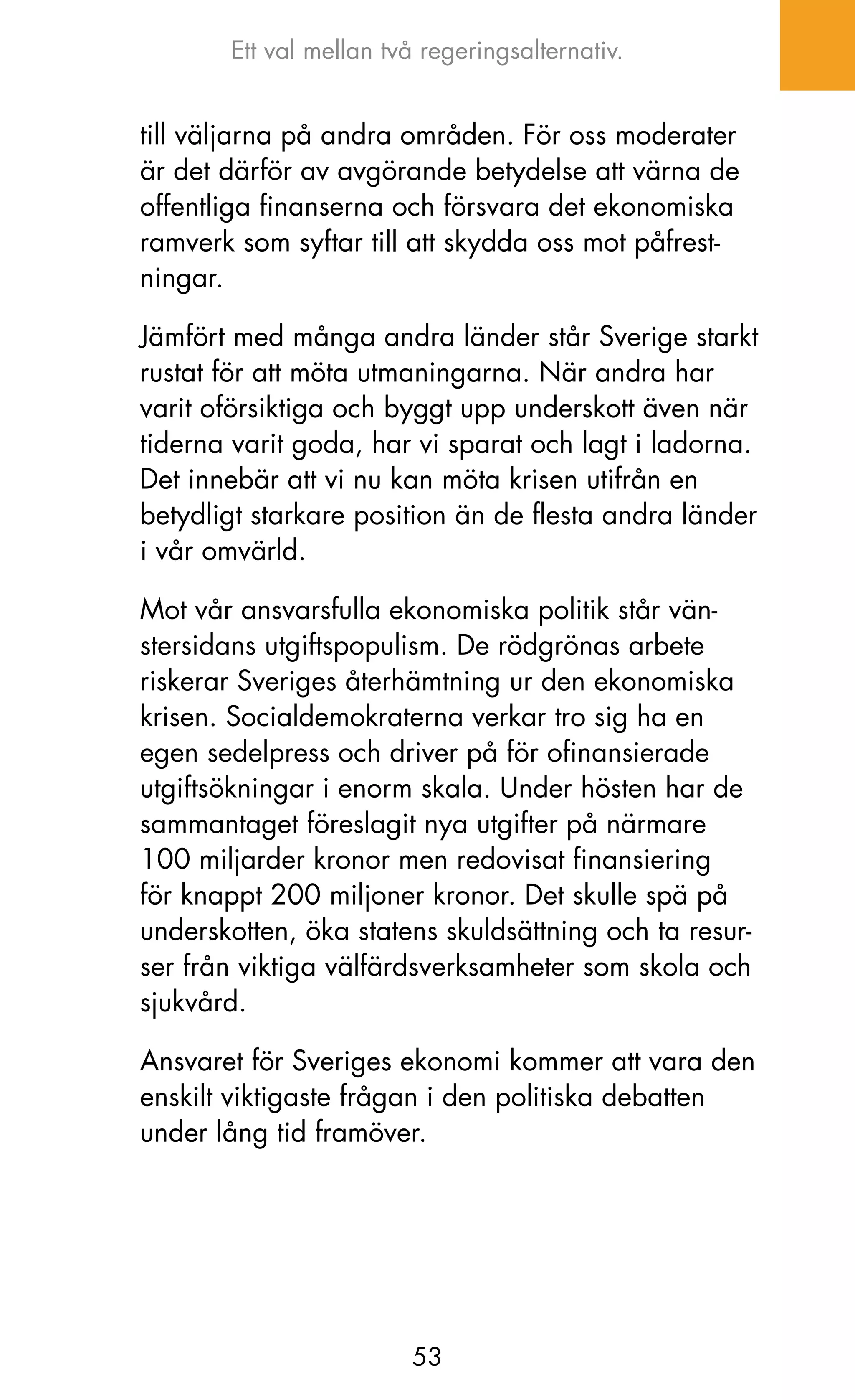 Ett val mellan två regeringsalternativ.


till väljarna på andra områden. För oss moderater
är det därför av avgörande betydelse att värna de
offentliga finanserna och försvara det ekonomiska
ramverk som syftar till att skydda oss mot påfrest-
ningar.

jämfört med många andra länder står Sverige starkt
rustat för att möta utmaningarna. När andra har
varit oförsiktiga och byggt upp underskott även när
tiderna varit goda, har vi sparat och lagt i ladorna.
Det innebär att vi nu kan möta krisen utifrån en
betydligt starkare position än de flesta andra länder
i vår omvärld.

Mot vår ansvarsfulla ekonomiska politik står vän-
stersidans utgiftspopulism. De rödgrönas arbete
riskerar Sveriges återhämtning ur den ekonomiska
krisen. Socialdemokraterna verkar tro sig ha en
egen sedelpress och driver på för ofinansierade
utgiftsökningar i enorm skala. Under hösten har de
sammantaget föreslagit nya utgifter på närmare
100 miljarder kronor men redovisat finansiering
för knappt 200 miljoner kronor. Det skulle spä på
underskotten, öka statens skuldsättning och ta resur-
ser från viktiga välfärdsverksamheter som skola och
sjukvård.

Ansvaret för Sveriges ekonomi kommer att vara den
enskilt viktigaste frågan i den politiska debatten
under lång tid framöver.




                        53
 