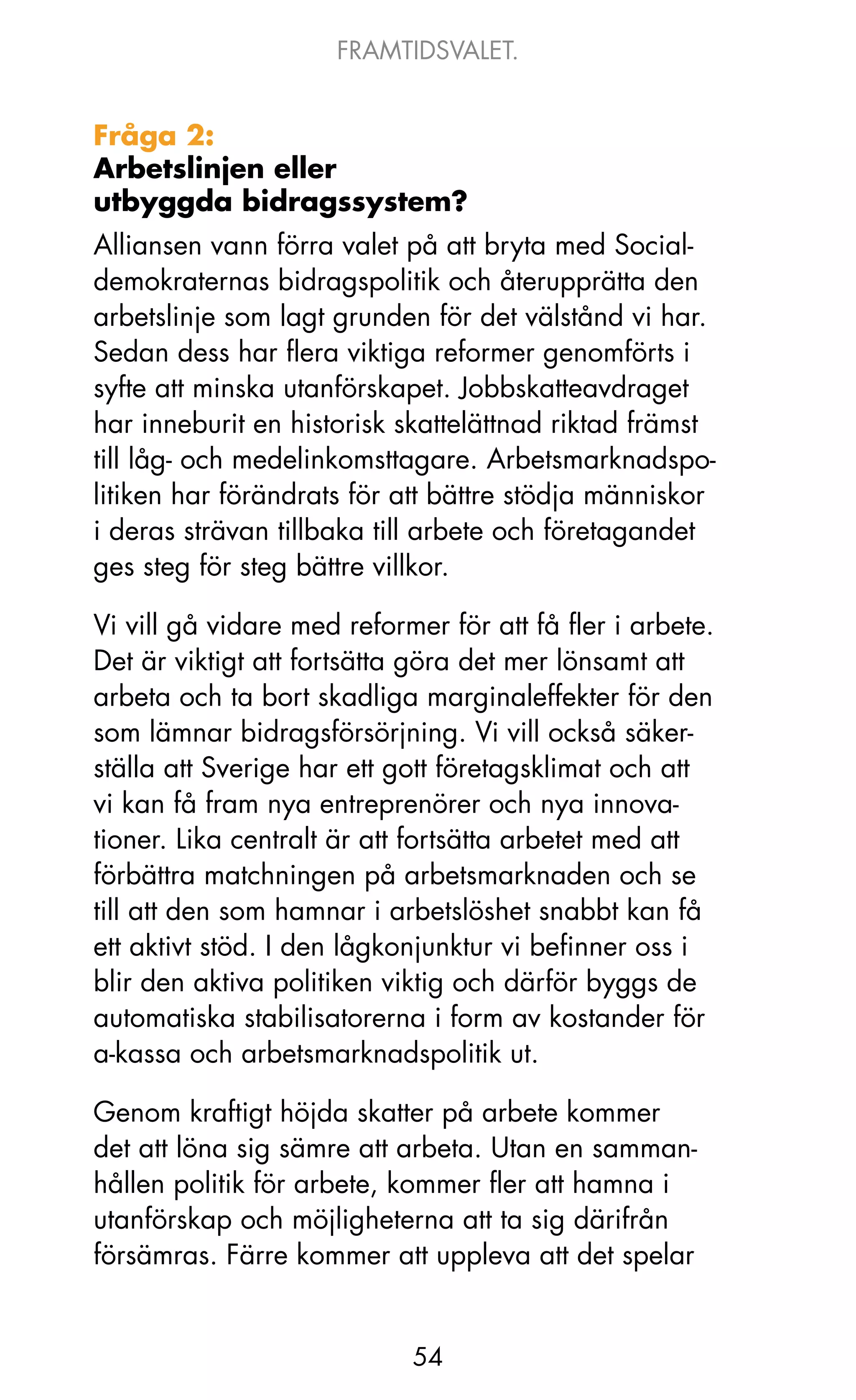 FRAMTIDSVALET.


Fråga 2:
Arbetslinjen eller
utbyggda bidragssystem?
Alliansen vann förra valet på att bryta med Social-
demokraternas bidragspolitik och återupprätta den
arbetslinje som lagt grunden för det välstånd vi har.
Sedan dess har flera viktiga reformer genomförts i
syfte att minska utanförskapet. jobbskatteavdraget
har inneburit en historisk skattelättnad riktad främst
till låg- och medelinkomsttagare. Arbetsmarknadspo-
litiken har förändrats för att bättre stödja människor
i deras strävan tillbaka till arbete och företagandet
ges steg för steg bättre villkor.

Vi vill gå vidare med reformer för att få fler i arbete.
Det är viktigt att fortsätta göra det mer lönsamt att
arbeta och ta bort skadliga marginaleffekter för den
som lämnar bidragsförsörjning. Vi vill också säker-
ställa att Sverige har ett gott företagsklimat och att
vi kan få fram nya entreprenörer och nya innova-
tioner. Lika centralt är att fortsätta arbetet med att
förbättra matchningen på arbetsmarknaden och se
till att den som hamnar i arbetslöshet snabbt kan få
ett aktivt stöd. I den lågkonjunktur vi befinner oss i
blir den aktiva politiken viktig och därför byggs de
automatiska stabilisatorerna i form av kostander för
a-kassa och arbetsmarknadspolitik ut.

Genom kraftigt höjda skatter på arbete kommer
det att löna sig sämre att arbeta. Utan en samman-
hållen politik för arbete, kommer fler att hamna i
utanförskap och möjligheterna att ta sig därifrån
försämras. Färre kommer att uppleva att det spelar


                            54
 