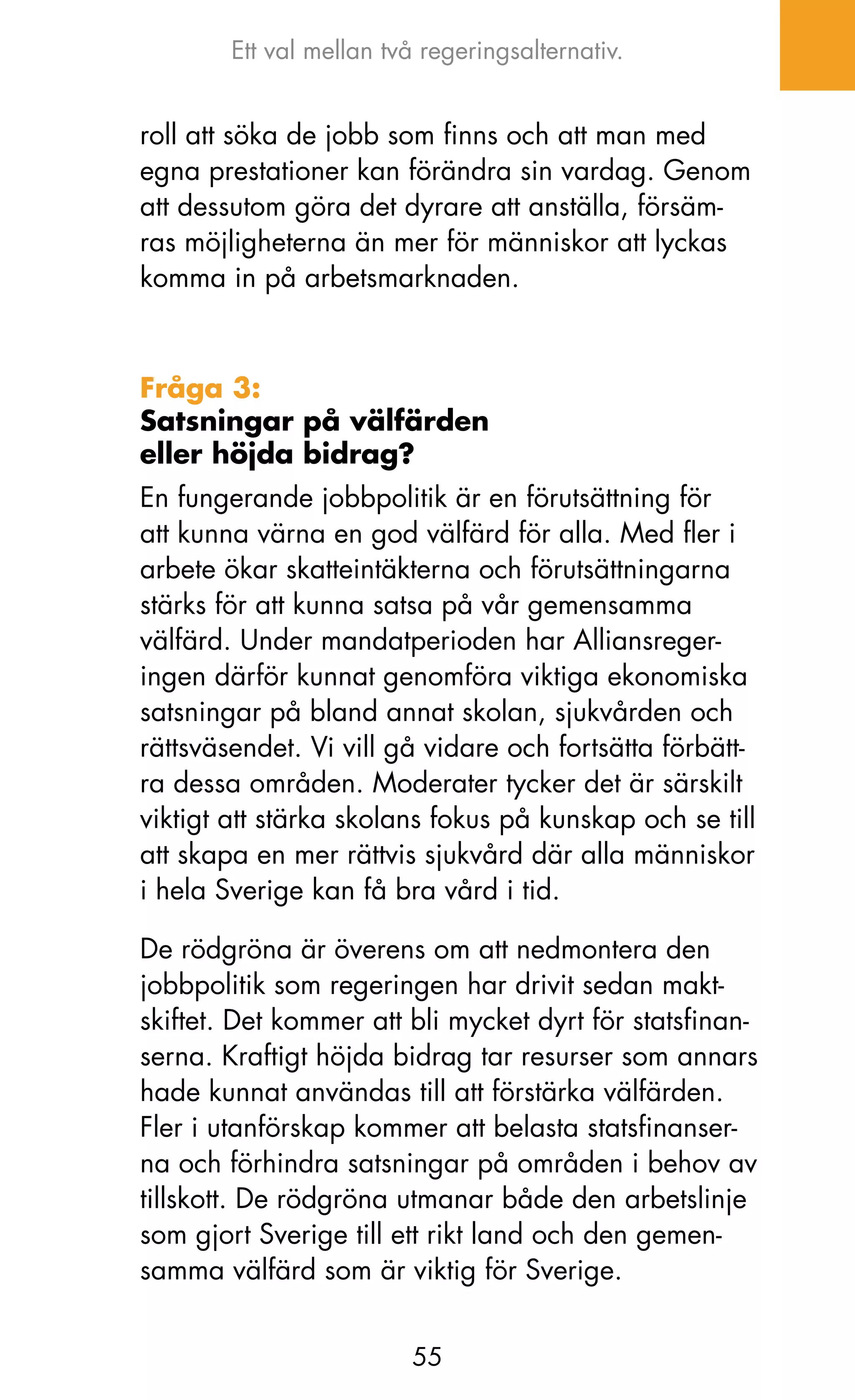 Ett val mellan två regeringsalternativ.


roll att söka de jobb som finns och att man med
egna prestationer kan förändra sin vardag. Genom
att dessutom göra det dyrare att anställa, försäm-
ras möjligheterna än mer för människor att lyckas
komma in på arbetsmarknaden.



Fråga 3:
Satsningar på välfärden
eller höjda bidrag?
En fungerande jobbpolitik är en förutsättning för
att kunna värna en god välfärd för alla. Med fler i
arbete ökar skatteintäkterna och förutsättningarna
stärks för att kunna satsa på vår gemensamma
välfärd. Under mandatperioden har Alliansreger-
ingen därför kunnat genomföra viktiga ekonomiska
satsningar på bland annat skolan, sjukvården och
rättsväsendet. Vi vill gå vidare och fortsätta förbätt-
ra dessa områden. Moderater tycker det är särskilt
viktigt att stärka skolans fokus på kunskap och se till
att skapa en mer rättvis sjukvård där alla människor
i hela Sverige kan få bra vård i tid.

De rödgröna är överens om att nedmontera den
jobbpolitik som regeringen har drivit sedan makt-
skiftet. Det kommer att bli mycket dyrt för statsfinan-
serna. kraftigt höjda bidrag tar resurser som annars
hade kunnat användas till att förstärka välfärden.
Fler i utanförskap kommer att belasta statsfinanser-
na och förhindra satsningar på områden i behov av
tillskott. De rödgröna utmanar både den arbetslinje
som gjort Sverige till ett rikt land och den gemen-
samma välfärd som är viktig för Sverige.


                         55
 