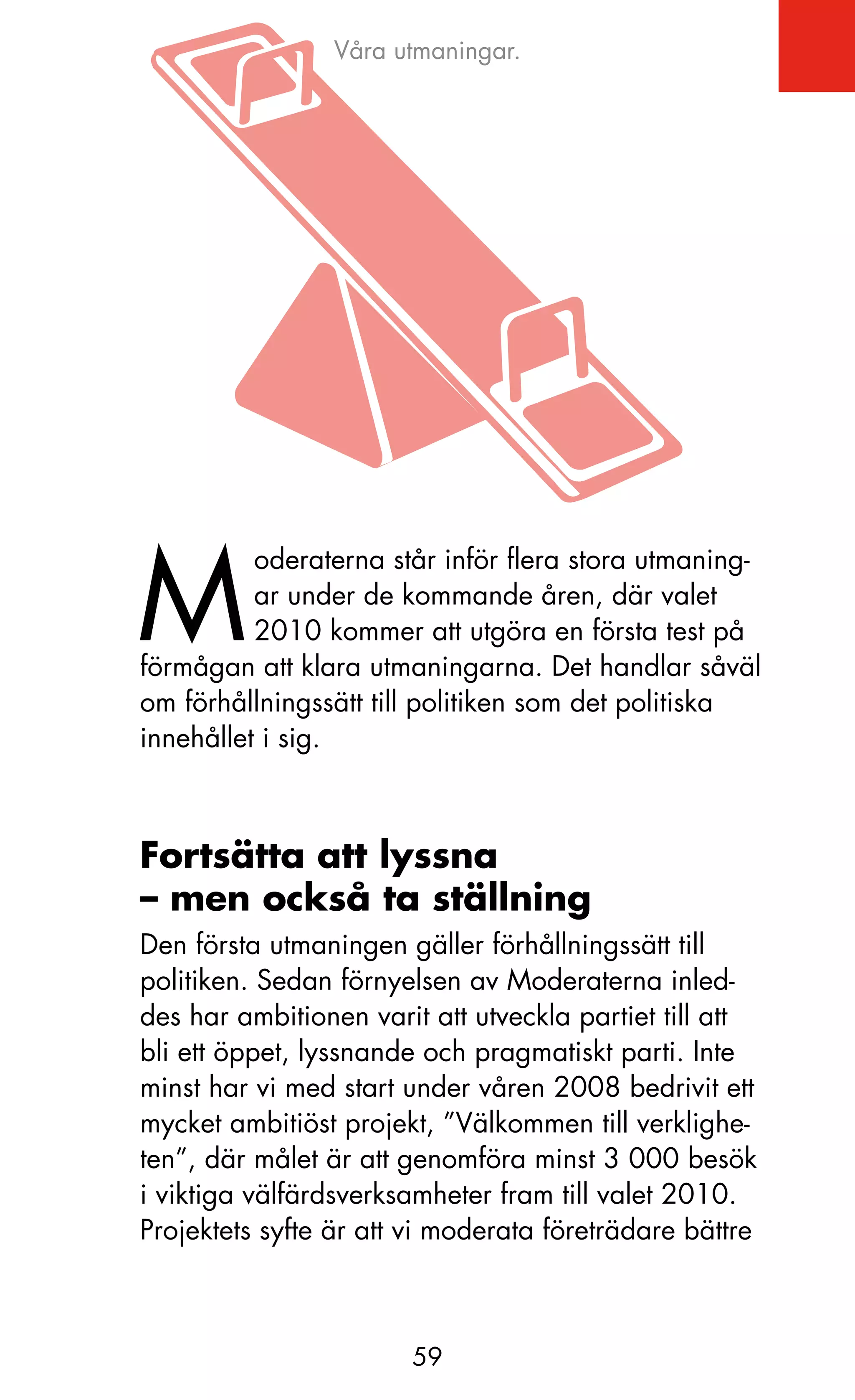 Våra utmaningar.




M
          oderaterna står inför flera stora utmaning-
          ar under de kommande åren, där valet
          2010 kommer att utgöra en första test på
förmågan att klara utmaningarna. Det handlar såväl
om förhållningssätt till politiken som det politiska
innehållet i sig.



Fortsätta att lyssna
– men också ta ställning
Den första utmaningen gäller förhållningssätt till
politiken. Sedan förnyelsen av Moderaterna inled-
des har ambitionen varit att utveckla partiet till att
bli ett öppet, lyssnande och pragmatiskt parti. Inte
minst har vi med start under våren 2008 bedrivit ett
mycket ambitiöst projekt, ”Välkommen till verklighe-
ten”, där målet är att genomföra minst 3 000 besök
i viktiga välfärdsverksamheter fram till valet 2010.
Projektets syfte är att vi moderata företrädare bättre



                       59
 